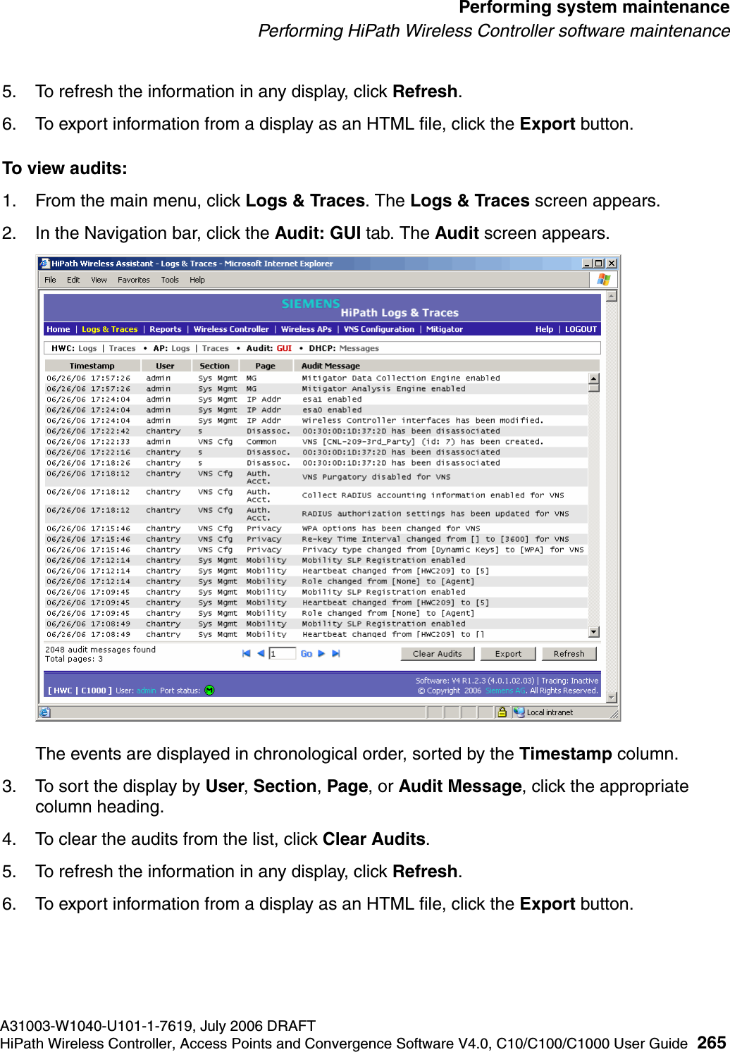 hwc_ongoing.fmA31003-W1040-U101-1-7619, July 2006 DRAFTHiPath Wireless Controller, Access Points and Convergence Software V4.0, C10/C100/C1000 User Guide 265        Performing system maintenancePerforming HiPath Wireless Controller software maintenance5. To refresh the information in any display, click Refresh.6. To export information from a display as an HTML file, click the Export button.To view audits:1. From the main menu, click Logs &amp; Traces. The Logs &amp; Traces screen appears.2. In the Navigation bar, click the Audit: GUI tab. The Audit screen appears.The events are displayed in chronological order, sorted by the Timestamp column.3. To sort the display by User, Section, Page, or Audit Message, click the appropriate column heading.4. To clear the audits from the list, click Clear Audits.5. To refresh the information in any display, click Refresh.6. To export information from a display as an HTML file, click the Export button.