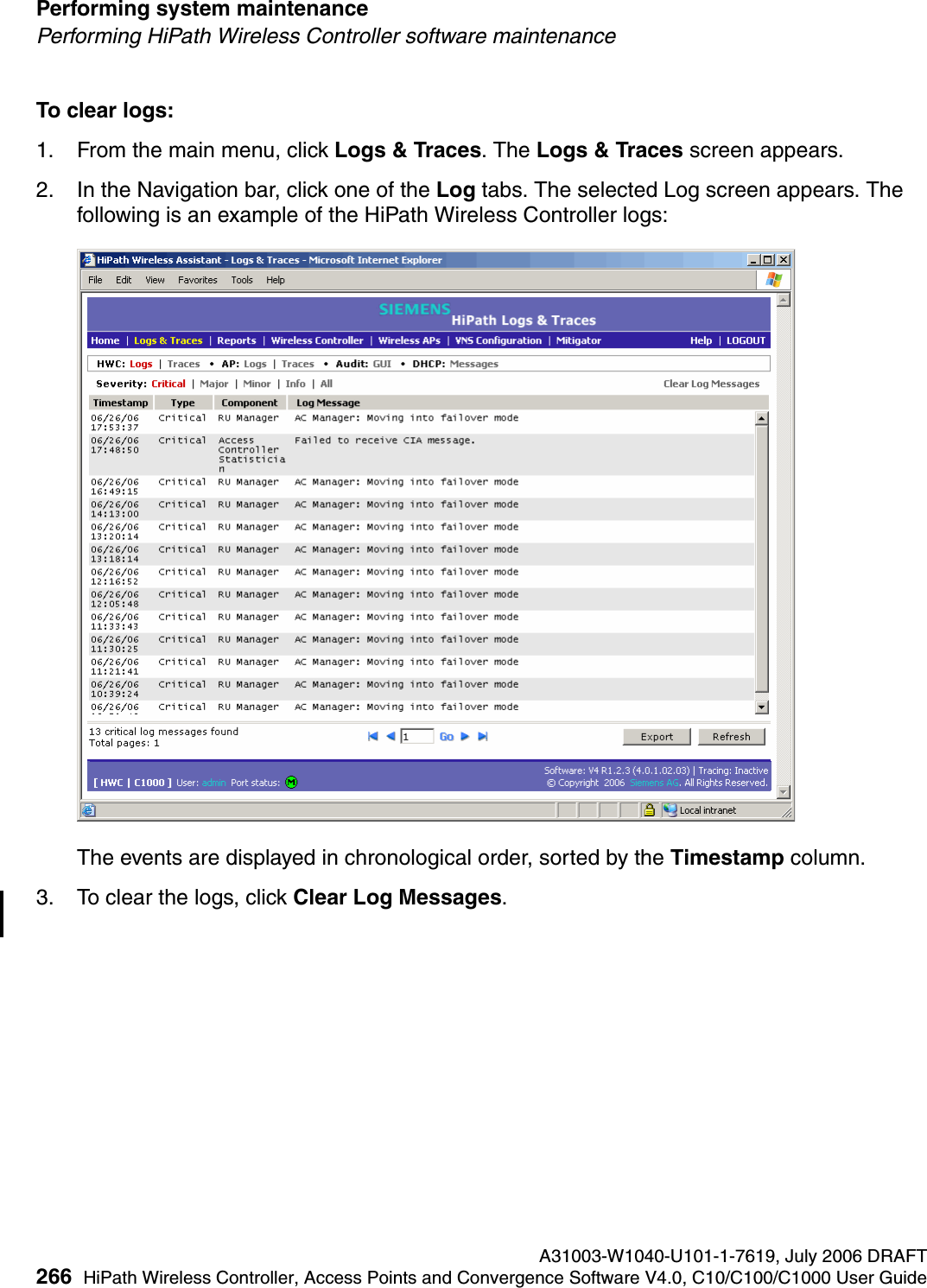Performing system maintenance A31003-W1040-U101-1-7619, July 2006 DRAFT266 HiPath Wireless Controller, Access Points and Convergence Software V4.0, C10/C100/C1000 User Guide        hwc_ongoing.fmPerforming HiPath Wireless Controller software maintenanceTo clear logs:1. From the main menu, click Logs &amp; Traces. The Logs &amp; Traces screen appears.2. In the Navigation bar, click one of the Log tabs. The selected Log screen appears. The following is an example of the HiPath Wireless Controller logs: The events are displayed in chronological order, sorted by the Timestamp column.3. To clear the logs, click Clear Log Messages.