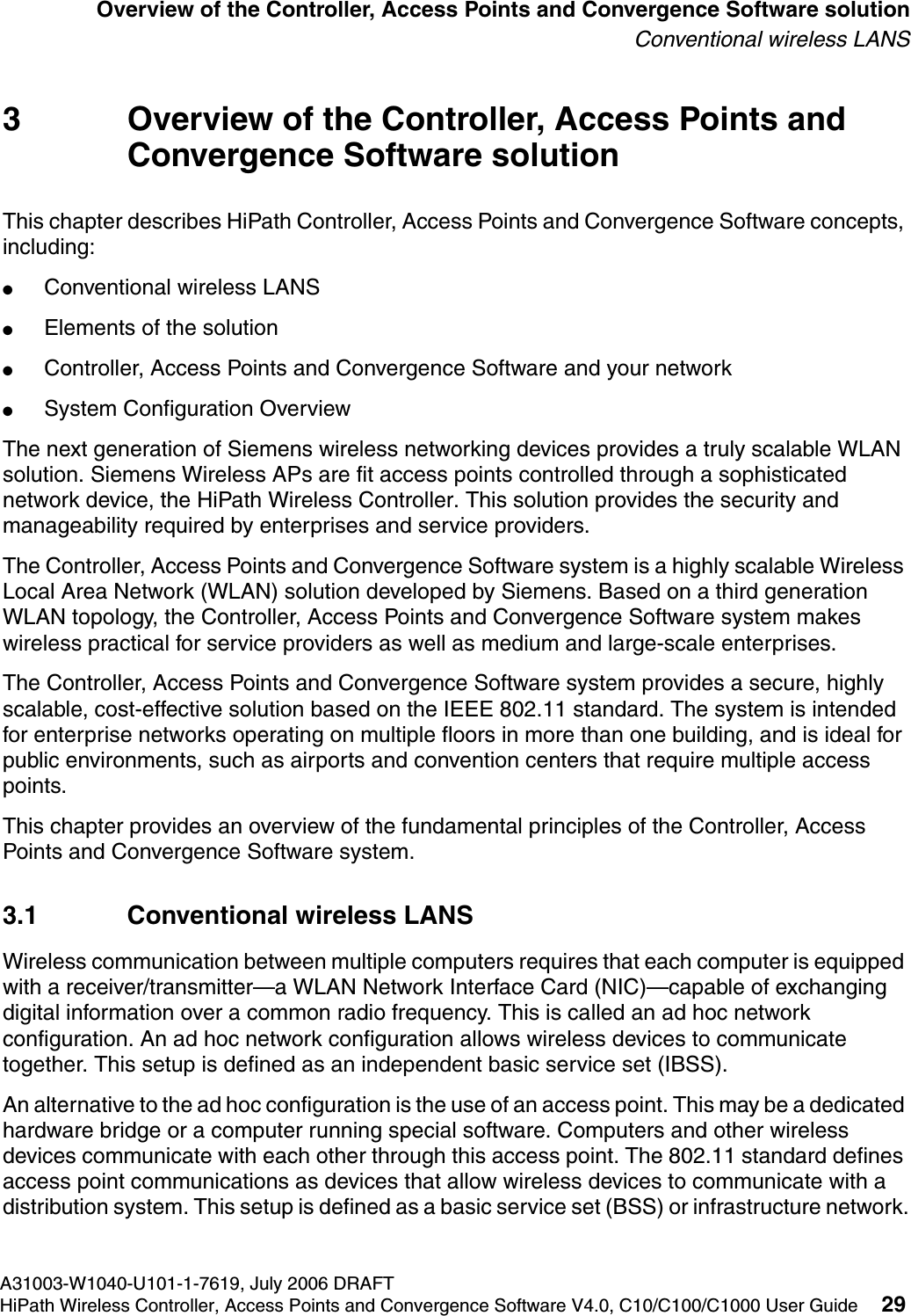 hwc_intro.fmA31003-W1040-U101-1-7619, July 2006 DRAFTHiPath Wireless Controller, Access Points and Convergence Software V4.0, C10/C100/C1000 User Guide 29        Overview of the Controller, Access Points and Convergence Software solutionConventional wireless LANS3 Overview of the Controller, Access Points and Convergence Software solutionThis chapter describes HiPath Controller, Access Points and Convergence Software concepts, including:●Conventional wireless LANS●Elements of the solution●Controller, Access Points and Convergence Software and your network●System Configuration OverviewThe next generation of Siemens wireless networking devices provides a truly scalable WLAN solution. Siemens Wireless APs are fit access points controlled through a sophisticated network device, the HiPath Wireless Controller. This solution provides the security and manageability required by enterprises and service providers.The Controller, Access Points and Convergence Software system is a highly scalable Wireless Local Area Network (WLAN) solution developed by Siemens. Based on a third generation WLAN topology, the Controller, Access Points and Convergence Software system makes wireless practical for service providers as well as medium and large-scale enterprises.The Controller, Access Points and Convergence Software system provides a secure, highly scalable, cost-effective solution based on the IEEE 802.11 standard. The system is intended for enterprise networks operating on multiple floors in more than one building, and is ideal for public environments, such as airports and convention centers that require multiple access points.This chapter provides an overview of the fundamental principles of the Controller, Access Points and Convergence Software system.3.1 Conventional wireless LANSWireless communication between multiple computers requires that each computer is equipped with a receiver/transmitter&mdash;a WLAN Network Interface Card (NIC)&mdash;capable of exchanging digital information over a common radio frequency. This is called an ad hoc network configuration. An ad hoc network configuration allows wireless devices to communicate together. This setup is defined as an independent basic service set (IBSS).An alternative to the ad hoc configuration is the use of an access point. This may be a dedicated hardware bridge or a computer running special software. Computers and other wireless devices communicate with each other through this access point. The 802.11 standard defines access point communications as devices that allow wireless devices to communicate with a distribution system. This setup is defined as a basic service set (BSS) or infrastructure network.