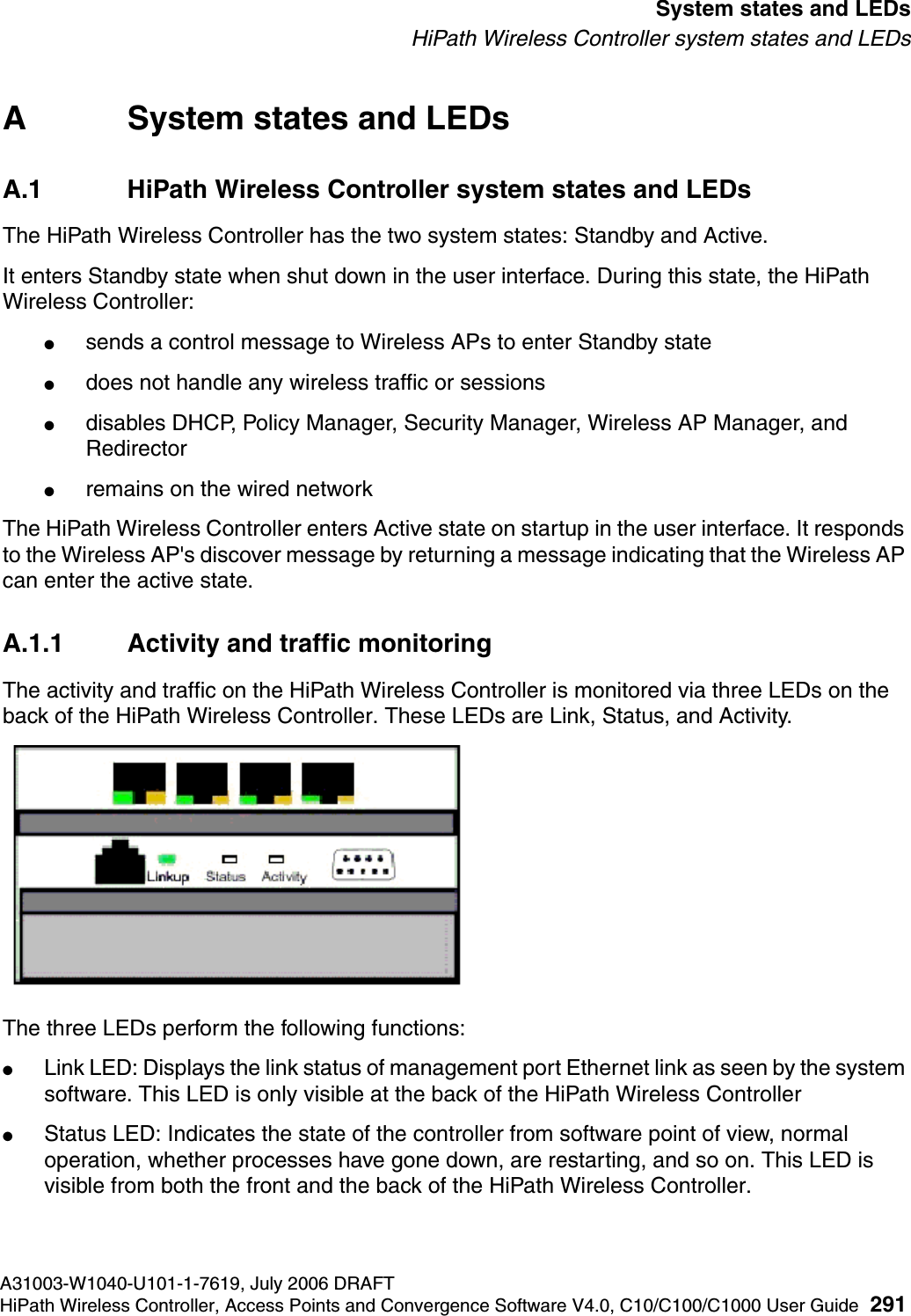 hwc_appendixa.fmA31003-W1040-U101-1-7619, July 2006 DRAFTHiPath Wireless Controller, Access Points and Convergence Software V4.0, C10/C100/C1000 User Guide 291        System states and LEDsHiPath Wireless Controller system states and LEDsA System states and LEDsA.1 HiPath Wireless Controller system states and LEDsThe HiPath Wireless Controller has the two system states: Standby and Active.It enters Standby state when shut down in the user interface. During this state, the HiPath Wireless Controller:●sends a control message to Wireless APs to enter Standby state●does not handle any wireless traffic or sessions●disables DHCP, Policy Manager, Security Manager, Wireless AP Manager, and Redirector●remains on the wired networkThe HiPath Wireless Controller enters Active state on startup in the user interface. It responds to the Wireless AP's discover message by returning a message indicating that the Wireless AP can enter the active state.A.1.1 Activity and traffic monitoringThe activity and traffic on the HiPath Wireless Controller is monitored via three LEDs on the back of the HiPath Wireless Controller. These LEDs are Link, Status, and Activity.The three LEDs perform the following functions:●Link LED: Displays the link status of management port Ethernet link as seen by the system software. This LED is only visible at the back of the HiPath Wireless Controller●Status LED: Indicates the state of the controller from software point of view, normal operation, whether processes have gone down, are restarting, and so on. This LED is visible from both the front and the back of the HiPath Wireless Controller. 