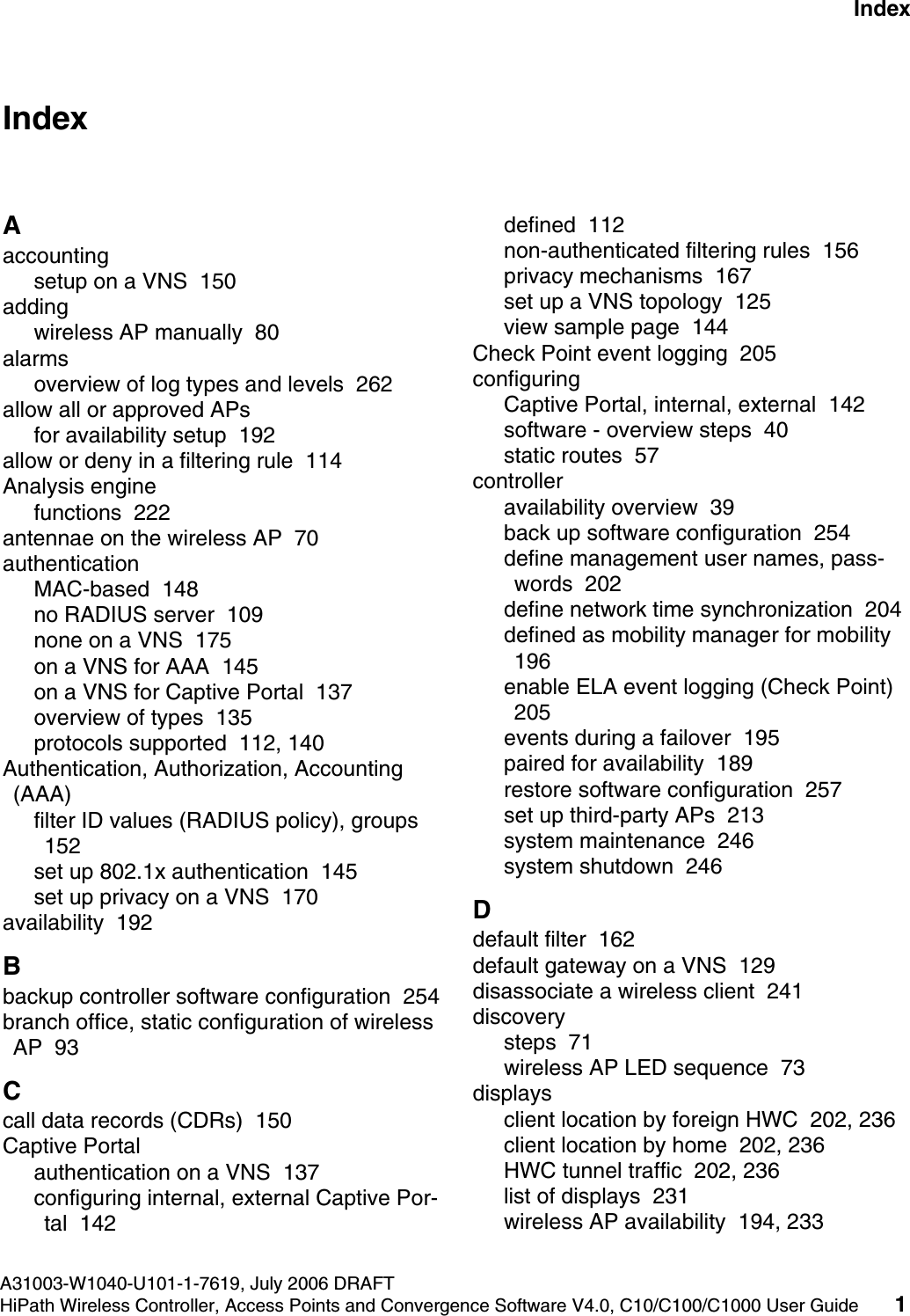 hwc1000_user_guideix.fmA31003-W1040-U101-1-7619, July 2006 DRAFTHiPath Wireless Controller, Access Points and Convergence Software V4.0, C10/C100/C1000 User Guide 1        Nur f&uuml;r den internen Gebrauch IndexIndex ZAaccountingsetup on a VNS  150addingwireless AP manually  80alarmsoverview of log types and levels  262allow all or approved APsfor availability setup  192allow or deny in a filtering rule  114Analysis enginefunctions  222antennae on the wireless AP  70authenticationMAC-based  148no RADIUS server  109none on a VNS  175on a VNS for AAA  145on a VNS for Captive Portal  137overview of types  135protocols supported  112, 140Authentication, Authorization, Accounting (AAA)filter ID values (RADIUS policy), groups  152set up 802.1x authentication  145set up privacy on a VNS  170availability  192Bbackup controller software configuration  254branch office, static configuration of wireless AP  93Ccall data records (CDRs)  150Captive Portalauthentication on a VNS  137configuring internal, external Captive Por-tal  142defined  112non-authenticated filtering rules  156privacy mechanisms  167set up a VNS topology  125view sample page  144Check Point event logging  205configuringCaptive Portal, internal, external  142software - overview steps  40static routes  57controlleravailability overview  39back up software configuration  254define management user names, pass-words  202define network time synchronization  204defined as mobility manager for mobility  196enable ELA event logging (Check Point)  205events during a failover  195paired for availability  189restore software configuration  257set up third-party APs  213system maintenance  246system shutdown  246Ddefault filter  162default gateway on a VNS  129disassociate a wireless client  241discoverysteps  71wireless AP LED sequence  73displaysclient location by foreign HWC  202, 236client location by home  202, 236HWC tunnel traffic  202, 236list of displays  231wireless AP availability  194, 233