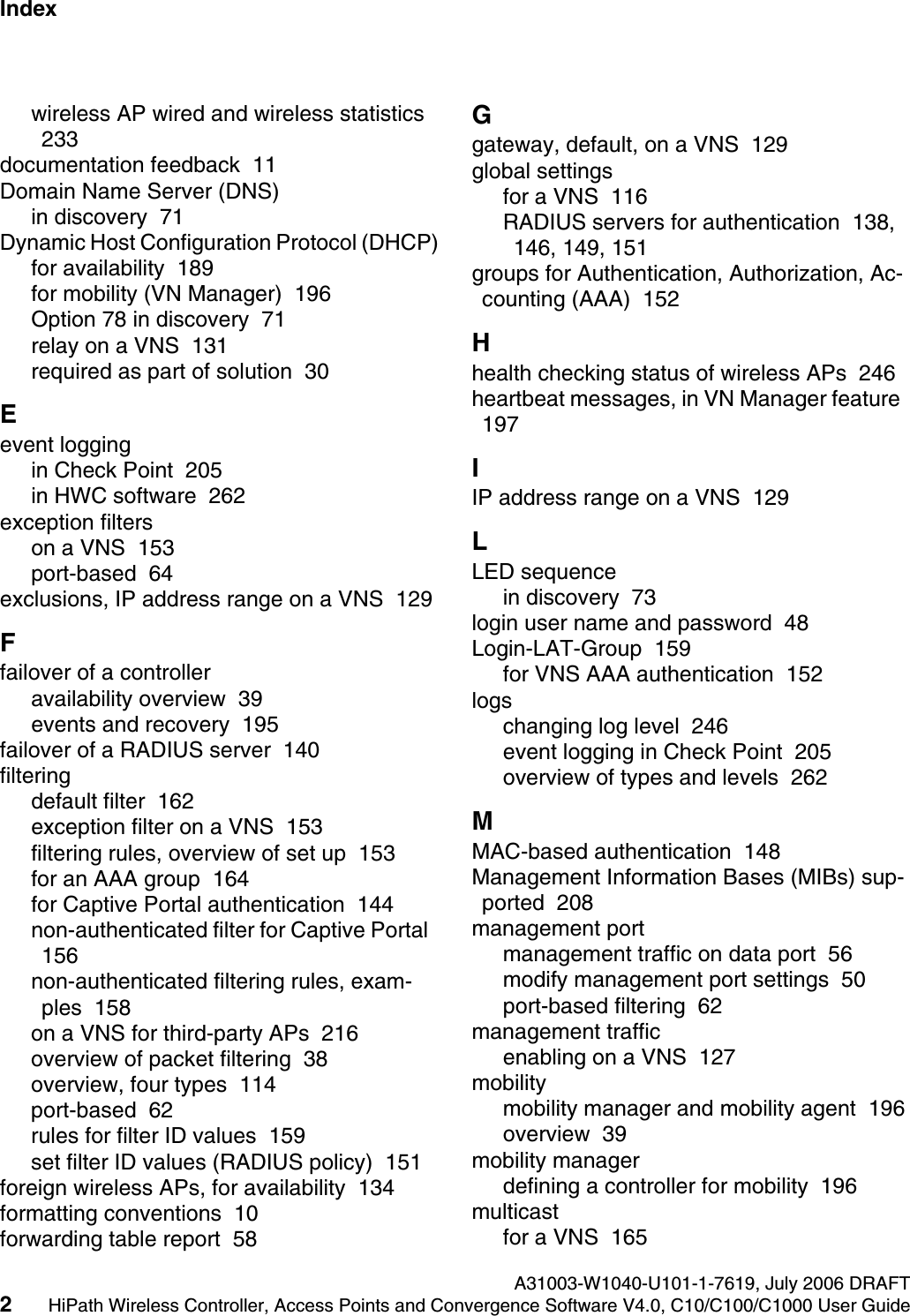 Index Nur f&uuml;r den internen GebrauchA31003-W1040-U101-1-7619, July 2006 DRAFT2HiPath Wireless Controller, Access Points and Convergence Software V4.0, C10/C100/C1000 User Guide        hwc1000_user_guideix.fmwireless AP wired and wireless statistics  233documentation feedback  11Domain Name Server (DNS)in discovery  71Dynamic Host Configuration Protocol (DHCP)for availability  189for mobility (VN Manager)  196Option 78 in discovery  71relay on a VNS  131required as part of solution  30Eevent loggingin Check Point  205in HWC software  262exception filterson a VNS  153port-based  64exclusions, IP address range on a VNS  129Ffailover of a controlleravailability overview  39events and recovery  195failover of a RADIUS server  140filteringdefault filter  162exception filter on a VNS  153filtering rules, overview of set up  153for an AAA group  164for Captive Portal authentication  144non-authenticated filter for Captive Portal  156non-authenticated filtering rules, exam-ples  158on a VNS for third-party APs  216overview of packet filtering  38overview, four types  114port-based  62rules for filter ID values  159set filter ID values (RADIUS policy)  151foreign wireless APs, for availability  134formatting conventions  10forwarding table report  58Ggateway, default, on a VNS  129global settingsfor a VNS  116RADIUS servers for authentication  138, 146, 149, 151groups for Authentication, Authorization, Ac-counting (AAA)  152Hhealth checking status of wireless APs  246heartbeat messages, in VN Manager feature  197IIP address range on a VNS  129LLED sequencein discovery  73login user name and password  48Login-LAT-Group  159for VNS AAA authentication  152logschanging log level  246event logging in Check Point  205overview of types and levels  262MMAC-based authentication  148Management Information Bases (MIBs) sup-ported  208management portmanagement traffic on data port  56modify management port settings  50port-based filtering  62management trafficenabling on a VNS  127mobilitymobility manager and mobility agent  196overview  39mobility managerdefining a controller for mobility  196multicastfor a VNS  165
