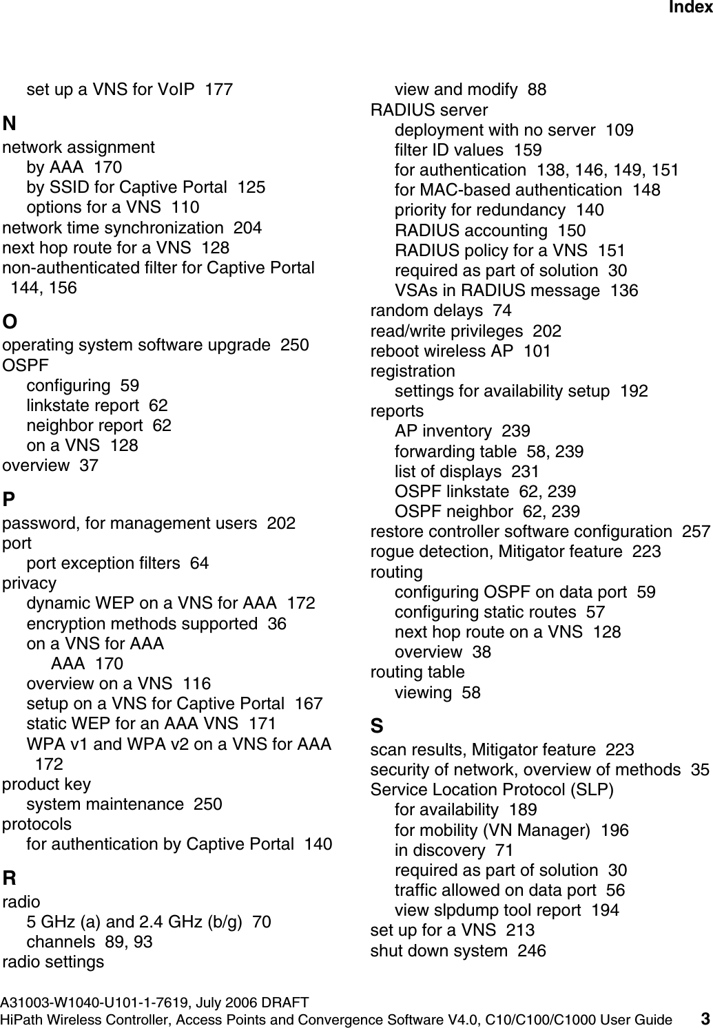 hwc1000_user_guideix.fmA31003-W1040-U101-1-7619, July 2006 DRAFTHiPath Wireless Controller, Access Points and Convergence Software V4.0, C10/C100/C1000 User Guide 3        Nur f&uuml;r den internen Gebrauch Indexset up a VNS for VoIP  177Nnetwork assignmentby AAA  170by SSID for Captive Portal  125options for a VNS  110network time synchronization  204next hop route for a VNS  128non-authenticated filter for Captive Portal  144, 156Ooperating system software upgrade  250OSPFconfiguring  59linkstate report  62neighbor report  62on a VNS  128overview  37Ppassword, for management users  202portport exception filters  64privacydynamic WEP on a VNS for AAA  172encryption methods supported  36on a VNS for AAAAAA  170overview on a VNS  116setup on a VNS for Captive Portal  167static WEP for an AAA VNS  171WPA v1 and WPA v2 on a VNS for AAA  172product keysystem maintenance  250protocolsfor authentication by Captive Portal  140Rradio5 GHz (a) and 2.4 GHz (b/g)  70channels  89, 93radio settingsview and modify  88RADIUS serverdeployment with no server  109filter ID values  159for authentication  138, 146, 149, 151for MAC-based authentication  148priority for redundancy  140RADIUS accounting  150RADIUS policy for a VNS  151required as part of solution  30VSAs in RADIUS message  136random delays  74read/write privileges  202reboot wireless AP  101registrationsettings for availability setup  192reportsAP inventory  239forwarding table  58, 239list of displays  231OSPF linkstate  62, 239OSPF neighbor  62, 239restore controller software configuration  257rogue detection, Mitigator feature  223routingconfiguring OSPF on data port  59configuring static routes  57next hop route on a VNS  128overview  38routing tableviewing  58Sscan results, Mitigator feature  223security of network, overview of methods  35Service Location Protocol (SLP)for availability  189for mobility (VN Manager)  196in discovery  71required as part of solution  30traffic allowed on data port  56view slpdump tool report  194set up for a VNS  213shut down system  246