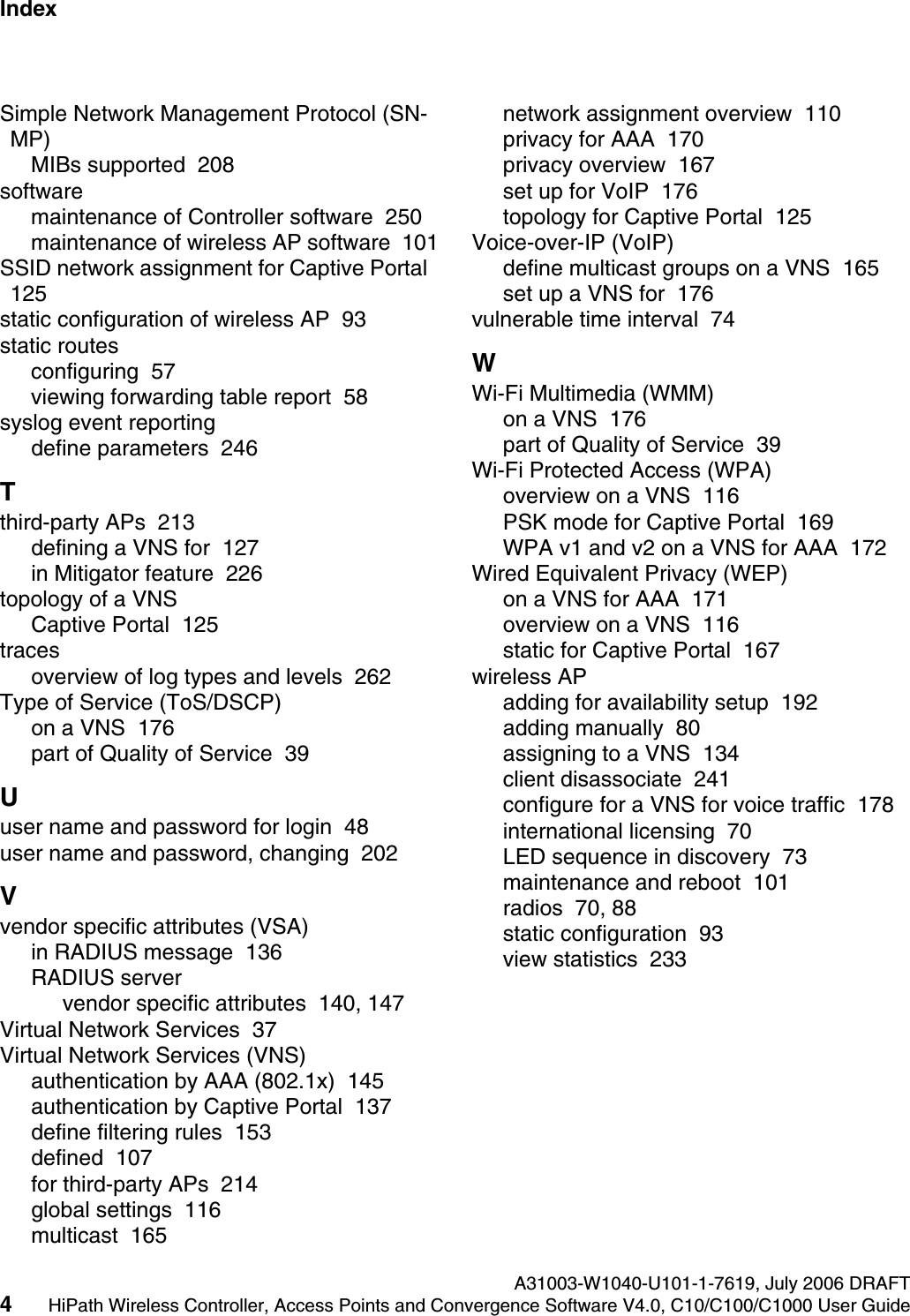 Index Nur f&uuml;r den internen GebrauchA31003-W1040-U101-1-7619, July 2006 DRAFT4HiPath Wireless Controller, Access Points and Convergence Software V4.0, C10/C100/C1000 User Guide        hwc1000_user_guideix.fmSimple Network Management Protocol (SN-MP)MIBs supported  208softwaremaintenance of Controller software  250maintenance of wireless AP software  101SSID network assignment for Captive Portal  125static configuration of wireless AP  93static routesconfiguring  57viewing forwarding table report  58syslog event reportingdefine parameters  246Tthird-party APs  213defining a VNS for  127in Mitigator feature  226topology of a VNSCaptive Portal  125tracesoverview of log types and levels  262Type of Service (ToS/DSCP)on a VNS  176part of Quality of Service  39Uuser name and password for login  48user name and password, changing  202Vvendor specific attributes (VSA)in RADIUS message  136RADIUS servervendor specific attributes  140, 147Virtual Network Services  37Virtual Network Services (VNS)authentication by AAA (802.1x)  145authentication by Captive Portal  137define filtering rules  153defined  107for third-party APs  214global settings  116multicast  165network assignment overview  110privacy for AAA  170privacy overview  167set up for VoIP  176topology for Captive Portal  125Voice-over-IP (VoIP)define multicast groups on a VNS  165set up a VNS for  176vulnerable time interval  74WWi-Fi Multimedia (WMM)on a VNS  176part of Quality of Service  39Wi-Fi Protected Access (WPA)overview on a VNS  116PSK mode for Captive Portal  169WPA v1 and v2 on a VNS for AAA  172Wired Equivalent Privacy (WEP)on a VNS for AAA  171overview on a VNS  116static for Captive Portal  167wireless APadding for availability setup  192adding manually  80assigning to a VNS  134client disassociate  241configure for a VNS for voice traffic  178international licensing  70LED sequence in discovery  73maintenance and reboot  101radios  70, 88static configuration  93view statistics  233