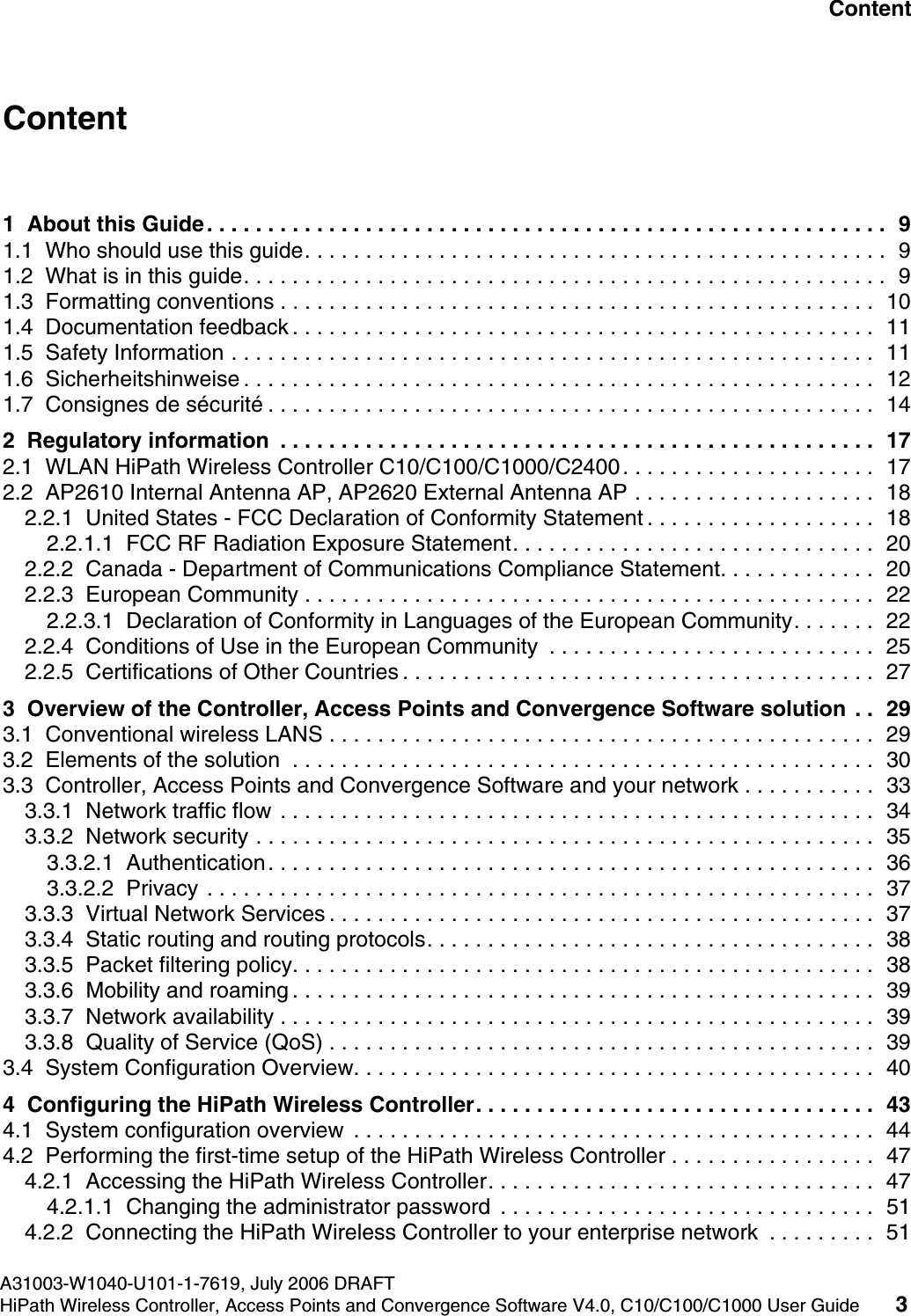 hwc1000_user_guidetoc.fmA31003-W1040-U101-1-7619, July 2006 DRAFTHiPath Wireless Controller, Access Points and Convergence Software V4.0, C10/C100/C1000 User Guide 3        Nur f&uuml;r den internen Gebrauch ContentContent 01  About this Guide. . . . . . . . . . . . . . . . . . . . . . . . . . . . . . . . . . . . . . . . . . . . . . . . . . . . . . . .  91.1  Who should use this guide. . . . . . . . . . . . . . . . . . . . . . . . . . . . . . . . . . . . . . . . . . . . . . . .  91.2  What is in this guide. . . . . . . . . . . . . . . . . . . . . . . . . . . . . . . . . . . . . . . . . . . . . . . . . . . . .  91.3  Formatting conventions . . . . . . . . . . . . . . . . . . . . . . . . . . . . . . . . . . . . . . . . . . . . . . . . .  101.4  Documentation feedback . . . . . . . . . . . . . . . . . . . . . . . . . . . . . . . . . . . . . . . . . . . . . . . .  111.5  Safety Information . . . . . . . . . . . . . . . . . . . . . . . . . . . . . . . . . . . . . . . . . . . . . . . . . . . . .  111.6  Sicherheitshinweise . . . . . . . . . . . . . . . . . . . . . . . . . . . . . . . . . . . . . . . . . . . . . . . . . . . .  121.7  Consignes de s&eacute;curit&eacute; . . . . . . . . . . . . . . . . . . . . . . . . . . . . . . . . . . . . . . . . . . . . . . . . . .  142  Regulatory information  . . . . . . . . . . . . . . . . . . . . . . . . . . . . . . . . . . . . . . . . . . . . . . . . .  172.1  WLAN HiPath Wireless Controller C10/C100/C1000/C2400. . . . . . . . . . . . . . . . . . . . .  172.2  AP2610 Internal Antenna AP, AP2620 External Antenna AP . . . . . . . . . . . . . . . . . . . .  182.2.1  United States - FCC Declaration of Conformity Statement . . . . . . . . . . . . . . . . . . .  182.2.1.1  FCC RF Radiation Exposure Statement. . . . . . . . . . . . . . . . . . . . . . . . . . . . . .  202.2.2  Canada - Department of Communications Compliance Statement. . . . . . . . . . . . .  202.2.3  European Community . . . . . . . . . . . . . . . . . . . . . . . . . . . . . . . . . . . . . . . . . . . . . . .  222.2.3.1  Declaration of Conformity in Languages of the European Community. . . . . . .  222.2.4  Conditions of Use in the European Community  . . . . . . . . . . . . . . . . . . . . . . . . . . .  252.2.5  Certifications of Other Countries . . . . . . . . . . . . . . . . . . . . . . . . . . . . . . . . . . . . . . .  273  Overview of the Controller, Access Points and Convergence Software solution  . .  293.1  Conventional wireless LANS . . . . . . . . . . . . . . . . . . . . . . . . . . . . . . . . . . . . . . . . . . . . .  293.2  Elements of the solution  . . . . . . . . . . . . . . . . . . . . . . . . . . . . . . . . . . . . . . . . . . . . . . . .  303.3  Controller, Access Points and Convergence Software and your network . . . . . . . . . . .  333.3.1  Network traffic flow . . . . . . . . . . . . . . . . . . . . . . . . . . . . . . . . . . . . . . . . . . . . . . . . .  343.3.2  Network security . . . . . . . . . . . . . . . . . . . . . . . . . . . . . . . . . . . . . . . . . . . . . . . . . . .  353.3.2.1  Authentication. . . . . . . . . . . . . . . . . . . . . . . . . . . . . . . . . . . . . . . . . . . . . . . . . .  363.3.2.2  Privacy . . . . . . . . . . . . . . . . . . . . . . . . . . . . . . . . . . . . . . . . . . . . . . . . . . . . . . .  373.3.3  Virtual Network Services . . . . . . . . . . . . . . . . . . . . . . . . . . . . . . . . . . . . . . . . . . . . .  373.3.4  Static routing and routing protocols. . . . . . . . . . . . . . . . . . . . . . . . . . . . . . . . . . . . .  383.3.5  Packet filtering policy. . . . . . . . . . . . . . . . . . . . . . . . . . . . . . . . . . . . . . . . . . . . . . . .  383.3.6  Mobility and roaming . . . . . . . . . . . . . . . . . . . . . . . . . . . . . . . . . . . . . . . . . . . . . . . .  393.3.7  Network availability . . . . . . . . . . . . . . . . . . . . . . . . . . . . . . . . . . . . . . . . . . . . . . . . .  393.3.8  Quality of Service (QoS) . . . . . . . . . . . . . . . . . . . . . . . . . . . . . . . . . . . . . . . . . . . . .  393.4  System Configuration Overview. . . . . . . . . . . . . . . . . . . . . . . . . . . . . . . . . . . . . . . . . . .  404  Configuring the HiPath Wireless Controller. . . . . . . . . . . . . . . . . . . . . . . . . . . . . . . . .  434.1  System configuration overview  . . . . . . . . . . . . . . . . . . . . . . . . . . . . . . . . . . . . . . . . . . .  444.2  Performing the first-time setup of the HiPath Wireless Controller . . . . . . . . . . . . . . . . .  474.2.1  Accessing the HiPath Wireless Controller. . . . . . . . . . . . . . . . . . . . . . . . . . . . . . . .  474.2.1.1  Changing the administrator password  . . . . . . . . . . . . . . . . . . . . . . . . . . . . . . .  514.2.2  Connecting the HiPath Wireless Controller to your enterprise network  . . . . . . . . .  51