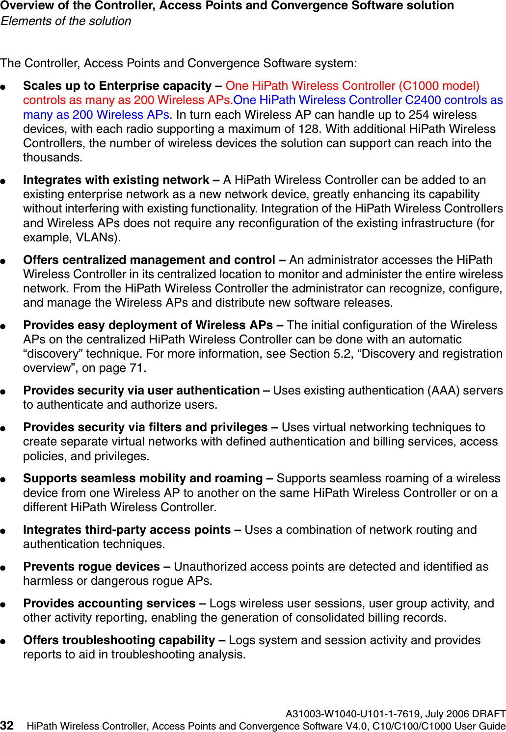Overview of the Controller, Access Points and Convergence Software solution A31003-W1040-U101-1-7619, July 2006 DRAFT32 HiPath Wireless Controller, Access Points and Convergence Software V4.0, C10/C100/C1000 User Guide        hwc_intro.fmElements of the solutionThe Controller, Access Points and Convergence Software system:●Scales up to Enterprise capacity &ndash; One HiPath Wireless Controller (C1000 model) controls as many as 200 Wireless APs.One HiPath Wireless Controller C2400 controls as many as 200 Wireless APs. In turn each Wireless AP can handle up to 254 wireless devices, with each radio supporting a maximum of 128. With additional HiPath Wireless Controllers, the number of wireless devices the solution can support can reach into the thousands.●Integrates with existing network &ndash; A HiPath Wireless Controller can be added to an existing enterprise network as a new network device, greatly enhancing its capability without interfering with existing functionality. Integration of the HiPath Wireless Controllers and Wireless APs does not require any reconfiguration of the existing infrastructure (for example, VLANs).●Offers centralized management and control &ndash; An administrator accesses the HiPath Wireless Controller in its centralized location to monitor and administer the entire wireless network. From the HiPath Wireless Controller the administrator can recognize, configure, and manage the Wireless APs and distribute new software releases.●Provides easy deployment of Wireless APs &ndash; The initial configuration of the Wireless APs on the centralized HiPath Wireless Controller can be done with an automatic &ldquo;discovery&rdquo; technique. For more information, see Section 5.2, &ldquo;Discovery and registration overview&rdquo;, on page 71.●Provides security via user authentication &ndash; Uses existing authentication (AAA) servers to authenticate and authorize users.●Provides security via filters and privileges &ndash; Uses virtual networking techniques to create separate virtual networks with defined authentication and billing services, access policies, and privileges.●Supports seamless mobility and roaming &ndash; Supports seamless roaming of a wireless device from one Wireless AP to another on the same HiPath Wireless Controller or on a different HiPath Wireless Controller.●Integrates third-party access points &ndash; Uses a combination of network routing and authentication techniques.●Prevents rogue devices &ndash; Unauthorized access points are detected and identified as harmless or dangerous rogue APs.●Provides accounting services &ndash; Logs wireless user sessions, user group activity, and other activity reporting, enabling the generation of consolidated billing records.●Offers troubleshooting capability &ndash; Logs system and session activity and provides reports to aid in troubleshooting analysis.