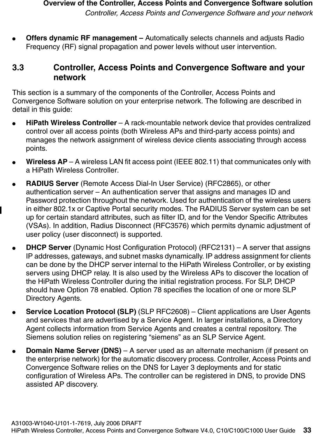 hwc_intro.fmA31003-W1040-U101-1-7619, July 2006 DRAFTHiPath Wireless Controller, Access Points and Convergence Software V4.0, C10/C100/C1000 User Guide 33        Overview of the Controller, Access Points and Convergence Software solutionController, Access Points and Convergence Software and your network●Offers dynamic RF management &ndash; Automatically selects channels and adjusts Radio Frequency (RF) signal propagation and power levels without user intervention. 3.3 Controller, Access Points and Convergence Software and your networkThis section is a summary of the components of the Controller, Access Points and Convergence Software solution on your enterprise network. The following are described in detail in this guide:●HiPath Wireless Controller &ndash; A rack-mountable network device that provides centralized control over all access points (both Wireless APs and third-party access points) and manages the network assignment of wireless device clients associating through access points.●Wireless AP &ndash; A wireless LAN fit access point (IEEE 802.11) that communicates only with a HiPath Wireless Controller.●RADIUS Server (Remote Access Dial-In User Service) (RFC2865), or other authentication server &ndash; An authentication server that assigns and manages ID and Password protection throughout the network. Used for authentication of the wireless users in either 802.1x or Captive Portal security modes. The RADIUS Server system can be set up for certain standard attributes, such as filter ID, and for the Vendor Specific Attributes (VSAs). In addition, Radius Disconnect (RFC3576) which permits dynamic adjustment of user policy (user disconnect) is supported.●DHCP Server (Dynamic Host Configuration Protocol) (RFC2131) &ndash; A server that assigns IP addresses, gateways, and subnet masks dynamically. IP address assignment for clients can be done by the DHCP server internal to the HiPath Wireless Controller, or by existing servers using DHCP relay. It is also used by the Wireless APs to discover the location of the HiPath Wireless Controller during the initial registration process. For SLP, DHCP should have Option 78 enabled. Option 78 specifies the location of one or more SLP Directory Agents.●Service Location Protocol (SLP) (SLP RFC2608) &ndash; Client applications are User Agents and services that are advertised by a Service Agent. In larger installations, a Directory Agent collects information from Service Agents and creates a central repository. The Siemens solution relies on registering &ldquo;siemens&rdquo; as an SLP Service Agent.●Domain Name Server (DNS) &ndash; A server used as an alternate mechanism (if present on the enterprise network) for the automatic discovery process. Controller, Access Points and Convergence Software relies on the DNS for Layer 3 deployments and for static configuration of Wireless APs. The controller can be registered in DNS, to provide DNS assisted AP discovery.