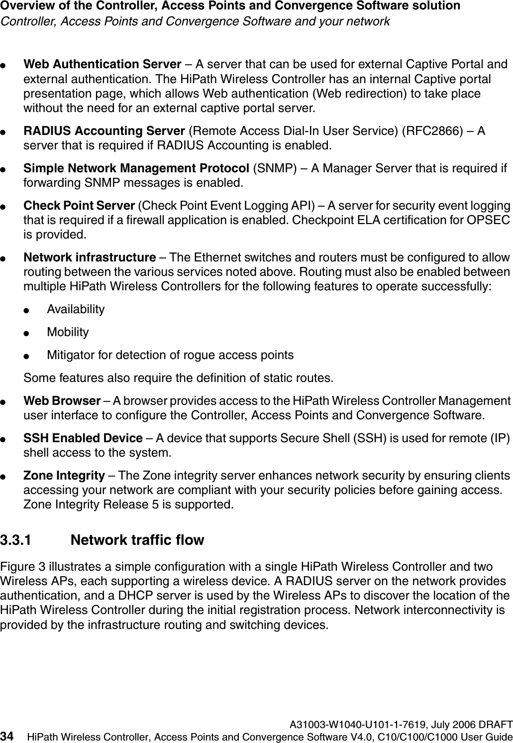 Overview of the Controller, Access Points and Convergence Software solution A31003-W1040-U101-1-7619, July 2006 DRAFT34 HiPath Wireless Controller, Access Points and Convergence Software V4.0, C10/C100/C1000 User Guide        hwc_intro.fmController, Access Points and Convergence Software and your network●Web Authentication Server &ndash; A server that can be used for external Captive Portal and external authentication. The HiPath Wireless Controller has an internal Captive portal presentation page, which allows Web authentication (Web redirection) to take place without the need for an external captive portal server. ●RADIUS Accounting Server (Remote Access Dial-In User Service) (RFC2866) &ndash; A server that is required if RADIUS Accounting is enabled.●Simple Network Management Protocol (SNMP) &ndash; A Manager Server that is required if forwarding SNMP messages is enabled.●Check Point Server (Check Point Event Logging API) &ndash; A server for security event logging that is required if a firewall application is enabled. Checkpoint ELA certification for OPSEC is provided.●Network infrastructure &ndash; The Ethernet switches and routers must be configured to allow routing between the various services noted above. Routing must also be enabled between multiple HiPath Wireless Controllers for the following features to operate successfully:●Availability●Mobility●Mitigator for detection of rogue access pointsSome features also require the definition of static routes.●Web Browser &ndash; A browser provides access to the HiPath Wireless Controller Management user interface to configure the Controller, Access Points and Convergence Software.●SSH Enabled Device &ndash; A device that supports Secure Shell (SSH) is used for remote (IP) shell access to the system. ●Zone Integrity &ndash; The Zone integrity server enhances network security by ensuring clients accessing your network are compliant with your security policies before gaining access. Zone Integrity Release 5 is supported.3.3.1 Network traffic flowFigure 3 illustrates a simple configuration with a single HiPath Wireless Controller and two Wireless APs, each supporting a wireless device. A RADIUS server on the network provides authentication, and a DHCP server is used by the Wireless APs to discover the location of the HiPath Wireless Controller during the initial registration process. Network interconnectivity is provided by the infrastructure routing and switching devices.