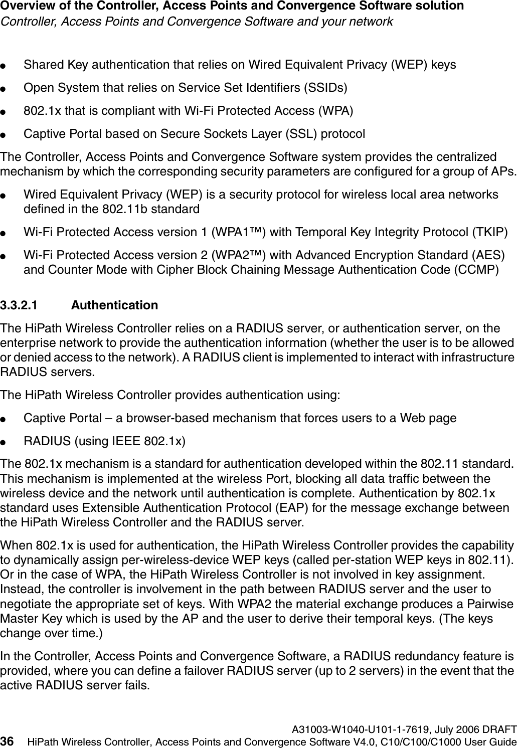Overview of the Controller, Access Points and Convergence Software solution A31003-W1040-U101-1-7619, July 2006 DRAFT36 HiPath Wireless Controller, Access Points and Convergence Software V4.0, C10/C100/C1000 User Guide        hwc_intro.fmController, Access Points and Convergence Software and your network●Shared Key authentication that relies on Wired Equivalent Privacy (WEP) keys●Open System that relies on Service Set Identifiers (SSIDs)●802.1x that is compliant with Wi-Fi Protected Access (WPA) ●Captive Portal based on Secure Sockets Layer (SSL) protocolThe Controller, Access Points and Convergence Software system provides the centralized mechanism by which the corresponding security parameters are configured for a group of APs.●Wired Equivalent Privacy (WEP) is a security protocol for wireless local area networks defined in the 802.11b standard●Wi-Fi Protected Access version 1 (WPA1&trade;) with Temporal Key Integrity Protocol (TKIP)●Wi-Fi Protected Access version 2 (WPA2&trade;) with Advanced Encryption Standard (AES) and Counter Mode with Cipher Block Chaining Message Authentication Code (CCMP)3.3.2.1 AuthenticationThe HiPath Wireless Controller relies on a RADIUS server, or authentication server, on the enterprise network to provide the authentication information (whether the user is to be allowed or denied access to the network). A RADIUS client is implemented to interact with infrastructure RADIUS servers.The HiPath Wireless Controller provides authentication using:●Captive Portal &ndash; a browser-based mechanism that forces users to a Web page●RADIUS (using IEEE 802.1x)The 802.1x mechanism is a standard for authentication developed within the 802.11 standard. This mechanism is implemented at the wireless Port, blocking all data traffic between the wireless device and the network until authentication is complete. Authentication by 802.1x standard uses Extensible Authentication Protocol (EAP) for the message exchange between the HiPath Wireless Controller and the RADIUS server.When 802.1x is used for authentication, the HiPath Wireless Controller provides the capability to dynamically assign per-wireless-device WEP keys (called per-station WEP keys in 802.11). Or in the case of WPA, the HiPath Wireless Controller is not involved in key assignment. Instead, the controller is involvement in the path between RADIUS server and the user to negotiate the appropriate set of keys. With WPA2 the material exchange produces a Pairwise Master Key which is used by the AP and the user to derive their temporal keys. (The keys change over time.)In the Controller, Access Points and Convergence Software, a RADIUS redundancy feature is provided, where you can define a failover RADIUS server (up to 2 servers) in the event that the active RADIUS server fails.