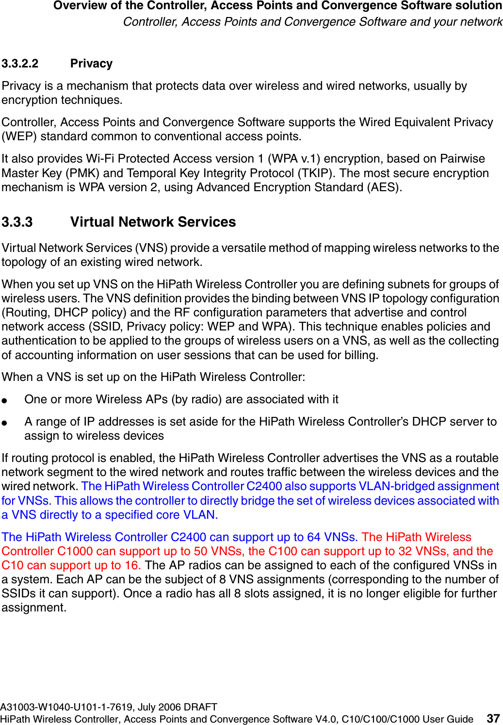 hwc_intro.fmA31003-W1040-U101-1-7619, July 2006 DRAFTHiPath Wireless Controller, Access Points and Convergence Software V4.0, C10/C100/C1000 User Guide 37        Overview of the Controller, Access Points and Convergence Software solutionController, Access Points and Convergence Software and your network3.3.2.2 PrivacyPrivacy is a mechanism that protects data over wireless and wired networks, usually by encryption techniques.Controller, Access Points and Convergence Software supports the Wired Equivalent Privacy (WEP) standard common to conventional access points.It also provides Wi-Fi Protected Access version 1 (WPA v.1) encryption, based on Pairwise Master Key (PMK) and Temporal Key Integrity Protocol (TKIP). The most secure encryption mechanism is WPA version 2, using Advanced Encryption Standard (AES).3.3.3 Virtual Network ServicesVirtual Network Services (VNS) provide a versatile method of mapping wireless networks to the topology of an existing wired network.When you set up VNS on the HiPath Wireless Controller you are defining subnets for groups of wireless users. The VNS definition provides the binding between VNS IP topology configuration (Routing, DHCP policy) and the RF configuration parameters that advertise and control network access (SSID, Privacy policy: WEP and WPA). This technique enables policies and authentication to be applied to the groups of wireless users on a VNS, as well as the collecting of accounting information on user sessions that can be used for billing.When a VNS is set up on the HiPath Wireless Controller:●One or more Wireless APs (by radio) are associated with it●A range of IP addresses is set aside for the HiPath Wireless Controller&rsquo;s DHCP server to assign to wireless devicesIf routing protocol is enabled, the HiPath Wireless Controller advertises the VNS as a routable network segment to the wired network and routes traffic between the wireless devices and the wired network. The HiPath Wireless Controller C2400 also supports VLAN-bridged assignment for VNSs. This allows the controller to directly bridge the set of wireless devices associated with a VNS directly to a specified core VLAN.The HiPath Wireless Controller C2400 can support up to 64 VNSs. The HiPath Wireless Controller C1000 can support up to 50 VNSs, the C100 can support up to 32 VNSs, and the C10 can support up to 16. The AP radios can be assigned to each of the configured VNSs in a system. Each AP can be the subject of 8 VNS assignments (corresponding to the number of SSIDs it can support). Once a radio has all 8 slots assigned, it is no longer eligible for further assignment. 