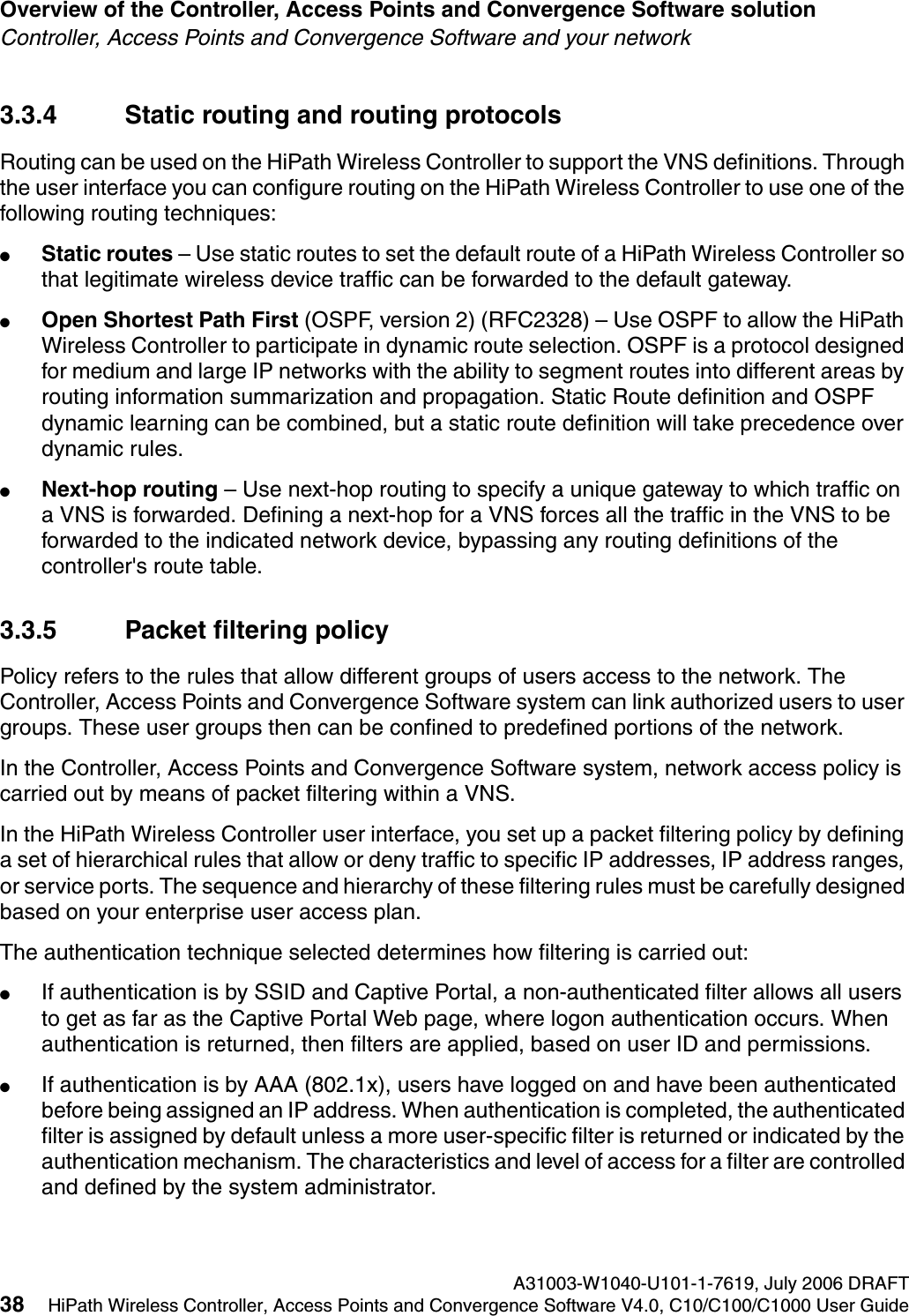Overview of the Controller, Access Points and Convergence Software solution A31003-W1040-U101-1-7619, July 2006 DRAFT38 HiPath Wireless Controller, Access Points and Convergence Software V4.0, C10/C100/C1000 User Guide        hwc_intro.fmController, Access Points and Convergence Software and your network3.3.4 Static routing and routing protocolsRouting can be used on the HiPath Wireless Controller to support the VNS definitions. Through the user interface you can configure routing on the HiPath Wireless Controller to use one of the following routing techniques:●Static routes &ndash; Use static routes to set the default route of a HiPath Wireless Controller so that legitimate wireless device traffic can be forwarded to the default gateway.●Open Shortest Path First (OSPF, version 2) (RFC2328) &ndash; Use OSPF to allow the HiPath Wireless Controller to participate in dynamic route selection. OSPF is a protocol designed for medium and large IP networks with the ability to segment routes into different areas by routing information summarization and propagation. Static Route definition and OSPF dynamic learning can be combined, but a static route definition will take precedence over dynamic rules.●Next-hop routing &ndash; Use next-hop routing to specify a unique gateway to which traffic on a VNS is forwarded. Defining a next-hop for a VNS forces all the traffic in the VNS to be forwarded to the indicated network device, bypassing any routing definitions of the controller's route table.3.3.5 Packet filtering policyPolicy refers to the rules that allow different groups of users access to the network. The Controller, Access Points and Convergence Software system can link authorized users to user groups. These user groups then can be confined to predefined portions of the network.In the Controller, Access Points and Convergence Software system, network access policy is carried out by means of packet filtering within a VNS.In the HiPath Wireless Controller user interface, you set up a packet filtering policy by defining a set of hierarchical rules that allow or deny traffic to specific IP addresses, IP address ranges, or service ports. The sequence and hierarchy of these filtering rules must be carefully designed based on your enterprise user access plan.The authentication technique selected determines how filtering is carried out:●If authentication is by SSID and Captive Portal, a non-authenticated filter allows all users to get as far as the Captive Portal Web page, where logon authentication occurs. When authentication is returned, then filters are applied, based on user ID and permissions.●If authentication is by AAA (802.1x), users have logged on and have been authenticated before being assigned an IP address. When authentication is completed, the authenticated filter is assigned by default unless a more user-specific filter is returned or indicated by the authentication mechanism. The characteristics and level of access for a filter are controlled and defined by the system administrator.