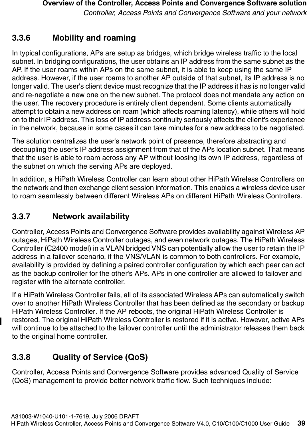 hwc_intro.fmA31003-W1040-U101-1-7619, July 2006 DRAFTHiPath Wireless Controller, Access Points and Convergence Software V4.0, C10/C100/C1000 User Guide 39        Overview of the Controller, Access Points and Convergence Software solutionController, Access Points and Convergence Software and your network3.3.6 Mobility and roamingIn typical configurations, APs are setup as bridges, which bridge wireless traffic to the local subnet. In bridging configurations, the user obtains an IP address from the same subnet as the AP. If the user roams within APs on the same subnet, it is able to keep using the same IP address. However, if the user roams to another AP outside of that subnet, its IP address is no longer valid. The user's client device must recognize that the IP address it has is no longer valid and re-negotiate a new one on the new subnet. The protocol does not mandate any action on the user. The recovery procedure is entirely client dependent. Some clients automatically attempt to obtain a new address on roam (which affects roaming latency), while others will hold on to their IP address. This loss of IP address continuity seriously affects the client's experience in the network, because in some cases it can take minutes for a new address to be negotiated. The solution centralizes the user's network point of presence, therefore abstracting and decoupling the user's IP address assignment from that of the APs location subnet. That means that the user is able to roam across any AP without loosing its own IP address, regardless of the subnet on which the serving APs are deployed.In addition, a HiPath Wireless Controller can learn about other HiPath Wireless Controllers on the network and then exchange client session information. This enables a wireless device user to roam seamlessly between different Wireless APs on different HiPath Wireless Controllers.3.3.7 Network availabilityController, Access Points and Convergence Software provides availability against Wireless AP outages, HiPath Wireless Controller outages, and even network outages. The HiPath Wireless Controller (C2400 model) in a VLAN bridged VNS can potentially allow the user to retain the IP address in a failover scenario, if the VNS/VLAN is common to both controllers. For example, availability is provided by defining a paired controller configuration by which each peer can act as the backup controller for the other's APs. APs in one controller are allowed to failover and register with the alternate controller. If a HiPath Wireless Controller fails, all of its associated Wireless APs can automatically switch over to another HiPath Wireless Controller that has been defined as the secondary or backup HiPath Wireless Controller. If the AP reboots, the original HiPath Wireless Controller is restored. The original HiPath Wireless Controller is restored if it is active. However, active APs will continue to be attached to the failover controller until the administrator releases them back to the original home controller. 3.3.8 Quality of Service (QoS)Controller, Access Points and Convergence Software provides advanced Quality of Service (QoS) management to provide better network traffic flow. Such techniques include: