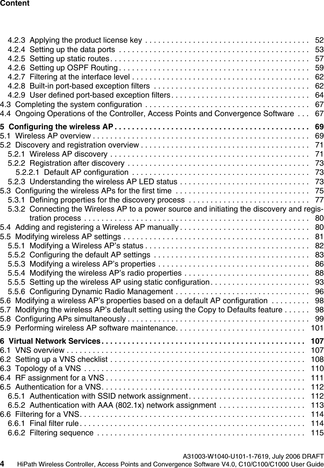 Content Nur f&uuml;r den internen Gebrauch A31003-W1040-U101-1-7619, July 2006 DRAFT4HiPath Wireless Controller, Access Points and Convergence Software V4.0, C10/C100/C1000 User Guide        hwc1000_user_guidetoc.fm4.2.3  Applying the product license key . . . . . . . . . . . . . . . . . . . . . . . . . . . . . . . . . . . . . .   524.2.4  Setting up the data ports  . . . . . . . . . . . . . . . . . . . . . . . . . . . . . . . . . . . . . . . . . . . .   534.2.5  Setting up static routes. . . . . . . . . . . . . . . . . . . . . . . . . . . . . . . . . . . . . . . . . . . . . .   574.2.6  Setting up OSPF Routing . . . . . . . . . . . . . . . . . . . . . . . . . . . . . . . . . . . . . . . . . . . .   594.2.7  Filtering at the interface level . . . . . . . . . . . . . . . . . . . . . . . . . . . . . . . . . . . . . . . . .   624.2.8  Built-in port-based exception filters  . . . . . . . . . . . . . . . . . . . . . . . . . . . . . . . . . . . .   624.2.9  User defined port-based exception filters. . . . . . . . . . . . . . . . . . . . . . . . . . . . . . . .   644.3  Completing the system configuration . . . . . . . . . . . . . . . . . . . . . . . . . . . . . . . . . . . . . .   674.4  Ongoing Operations of the Controller, Access Points and Convergence Software  . . .   675  Configuring the wireless AP . . . . . . . . . . . . . . . . . . . . . . . . . . . . . . . . . . . . . . . . . . . . .   695.1  Wireless AP overview . . . . . . . . . . . . . . . . . . . . . . . . . . . . . . . . . . . . . . . . . . . . . . . . . .   695.2  Discovery and registration overview . . . . . . . . . . . . . . . . . . . . . . . . . . . . . . . . . . . . . . .   715.2.1  Wireless AP discovery . . . . . . . . . . . . . . . . . . . . . . . . . . . . . . . . . . . . . . . . . . . . . .   715.2.2  Registration after discovery . . . . . . . . . . . . . . . . . . . . . . . . . . . . . . . . . . . . . . . . . .   735.2.2.1  Default AP configuration  . . . . . . . . . . . . . . . . . . . . . . . . . . . . . . . . . . . . . . . . .   735.2.3  Understanding the wireless AP LED status . . . . . . . . . . . . . . . . . . . . . . . . . . . . . .   735.3  Configuring the wireless APs for the first time  . . . . . . . . . . . . . . . . . . . . . . . . . . . . . . .   755.3.1  Defining properties for the discovery process  . . . . . . . . . . . . . . . . . . . . . . . . . . . .   775.3.2  Connecting the Wireless AP to a power source and initiating the discovery and regis-tration process . . . . . . . . . . . . . . . . . . . . . . . . . . . . . . . . . . . . . . . . . . . . . . . . . . . .   805.4  Adding and registering a Wireless AP manually . . . . . . . . . . . . . . . . . . . . . . . . . . . . . .   805.5  Modifying wireless AP settings . . . . . . . . . . . . . . . . . . . . . . . . . . . . . . . . . . . . . . . . . . .   815.5.1  Modifying a Wireless AP&rsquo;s status . . . . . . . . . . . . . . . . . . . . . . . . . . . . . . . . . . . . . .   825.5.2  Configuring the default AP settings  . . . . . . . . . . . . . . . . . . . . . . . . . . . . . . . . . . . .   835.5.3  Modifying a wireless AP&rsquo;s properties . . . . . . . . . . . . . . . . . . . . . . . . . . . . . . . . . . .   865.5.4  Modifying the wireless AP&rsquo;s radio properties . . . . . . . . . . . . . . . . . . . . . . . . . . . . .   885.5.5  Setting up the wireless AP using static configuration. . . . . . . . . . . . . . . . . . . . . . .   935.5.6  Configuring Dynamic Radio Management . . . . . . . . . . . . . . . . . . . . . . . . . . . . . . .   965.6  Modifying a wireless AP&rsquo;s properties based on a default AP configuration  . . . . . . . . .   985.7  Modifying the wireless AP&rsquo;s default setting using the Copy to Defaults feature . . . . . .   985.8  Configuring APs simultaneously . . . . . . . . . . . . . . . . . . . . . . . . . . . . . . . . . . . . . . . . . .   995.9  Performing wireless AP software maintenance. . . . . . . . . . . . . . . . . . . . . . . . . . . . . .   1016  Virtual Network Services. . . . . . . . . . . . . . . . . . . . . . . . . . . . . . . . . . . . . . . . . . . . . . .   1076.1  VNS overview . . . . . . . . . . . . . . . . . . . . . . . . . . . . . . . . . . . . . . . . . . . . . . . . . . . . . . .  1076.2  Setting up a VNS checklist . . . . . . . . . . . . . . . . . . . . . . . . . . . . . . . . . . . . . . . . . . . . .   1086.3  Topology of a VNS . . . . . . . . . . . . . . . . . . . . . . . . . . . . . . . . . . . . . . . . . . . . . . . . . . .   1106.4  RF assignment for a VNS . . . . . . . . . . . . . . . . . . . . . . . . . . . . . . . . . . . . . . . . . . . . . .   1116.5  Authentication for a VNS. . . . . . . . . . . . . . . . . . . . . . . . . . . . . . . . . . . . . . . . . . . . . . .   1126.5.1  Authentication with SSID network assignment. . . . . . . . . . . . . . . . . . . . . . . . . . .   1126.5.2  Authentication with AAA (802.1x) network assignment . . . . . . . . . . . . . . . . . . . .   1136.6  Filtering for a VNS. . . . . . . . . . . . . . . . . . . . . . . . . . . . . . . . . . . . . . . . . . . . . . . . . . . .  1146.6.1  Final filter rule. . . . . . . . . . . . . . . . . . . . . . . . . . . . . . . . . . . . . . . . . . . . . . . . . . . .  1146.6.2  Filtering sequence  . . . . . . . . . . . . . . . . . . . . . . . . . . . . . . . . . . . . . . . . . . . . . . . .   115