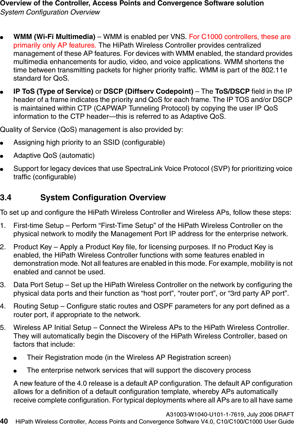 Overview of the Controller, Access Points and Convergence Software solution A31003-W1040-U101-1-7619, July 2006 DRAFT40 HiPath Wireless Controller, Access Points and Convergence Software V4.0, C10/C100/C1000 User Guide        hwc_intro.fmSystem Configuration Overview●WMM (Wi-Fi Multimedia) &ndash; WMM is enabled per VNS. For C1000 controllers, these are primarily only AP features. The HiPath Wireless Controller provides centralized management of these AP features. For devices with WMM enabled, the standard provides multimedia enhancements for audio, video, and voice applications. WMM shortens the time between transmitting packets for higher priority traffic. WMM is part of the 802.11e standard for QoS.●IP ToS (Type of Service) or DSCP (Diffserv Codepoint) &ndash; The ToS/DSCP field in the IP header of a frame indicates the priority and QoS for each frame. The IP TOS and/or DSCP is maintained within CTP (CAPWAP Tunneling Protocol) by copying the user IP QoS information to the CTP header&mdash;this is referred to as Adaptive QoS. Quality of Service (QoS) management is also provided by:●Assigning high priority to an SSID (configurable)●Adaptive QoS (automatic)●Support for legacy devices that use SpectraLink Voice Protocol (SVP) for prioritizing voice traffic (configurable)3.4 System Configuration OverviewTo set up and configure the HiPath Wireless Controller and Wireless APs, follow these steps:1. First-time Setup &ndash; Perform &ldquo;First-Time Setup&rdquo; of the HiPath Wireless Controller on the physical network to modify the Management Port IP address for the enterprise network.2. Product Key &ndash; Apply a Product Key file, for licensing purposes. If no Product Key is enabled, the HiPath Wireless Controller functions with some features enabled in demonstration mode. Not all features are enabled in this mode. For example, mobility is not enabled and cannot be used.3. Data Port Setup &ndash; Set up the HiPath Wireless Controller on the network by configuring the physical data ports and their function as &ldquo;host port&rdquo;, &ldquo;router port&rdquo;, or &ldquo;3rd party AP port&rdquo;.4. Routing Setup &ndash; Configure static routes and OSPF parameters for any port defined as a router port, if appropriate to the network.5. Wireless AP Initial Setup &ndash; Connect the Wireless APs to the HiPath Wireless Controller. They will automatically begin the Discovery of the HiPath Wireless Controller, based on factors that include:●Their Registration mode (in the Wireless AP Registration screen)●The enterprise network services that will support the discovery process A new feature of the 4.0 release is a default AP configuration. The default AP configuration allows for a definition of a default configuration template, whereby APs automatically receive complete configuration. For typical deployments where all APs are to all have same 