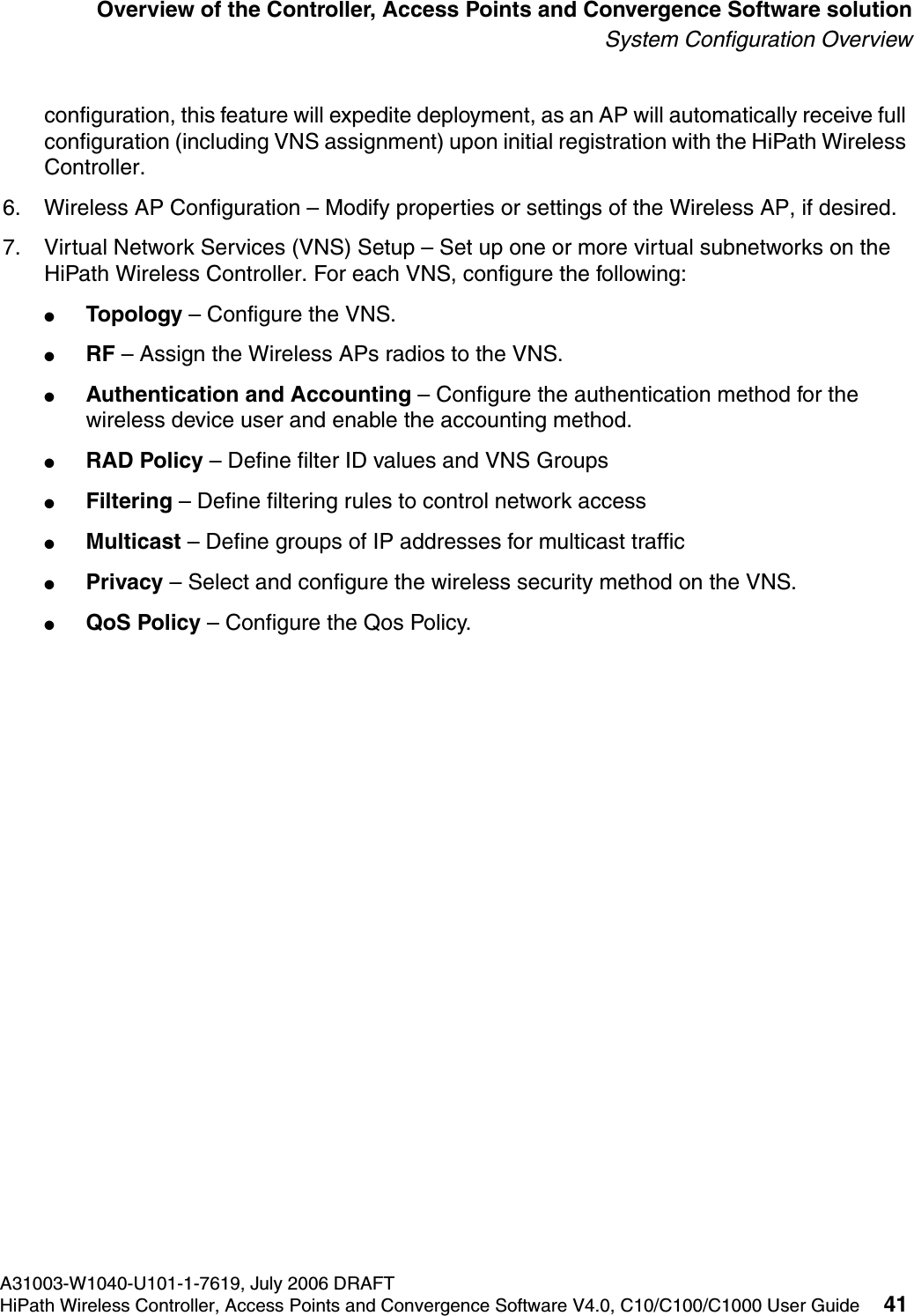 hwc_intro.fmA31003-W1040-U101-1-7619, July 2006 DRAFTHiPath Wireless Controller, Access Points and Convergence Software V4.0, C10/C100/C1000 User Guide 41        Overview of the Controller, Access Points and Convergence Software solutionSystem Configuration Overviewconfiguration, this feature will expedite deployment, as an AP will automatically receive full configuration (including VNS assignment) upon initial registration with the HiPath Wireless Controller. 6. Wireless AP Configuration &ndash; Modify properties or settings of the Wireless AP, if desired.7. Virtual Network Services (VNS) Setup &ndash; Set up one or more virtual subnetworks on the HiPath Wireless Controller. For each VNS, configure the following:●Topology &ndash; Configure the VNS.●RF &ndash; Assign the Wireless APs radios to the VNS.●Authentication and Accounting &ndash; Configure the authentication method for the wireless device user and enable the accounting method.●RAD Policy &ndash; Define filter ID values and VNS Groups●Filtering &ndash; Define filtering rules to control network access●Multicast &ndash; Define groups of IP addresses for multicast traffic●Privacy &ndash; Select and configure the wireless security method on the VNS.●QoS Policy &ndash; Configure the Qos Policy.