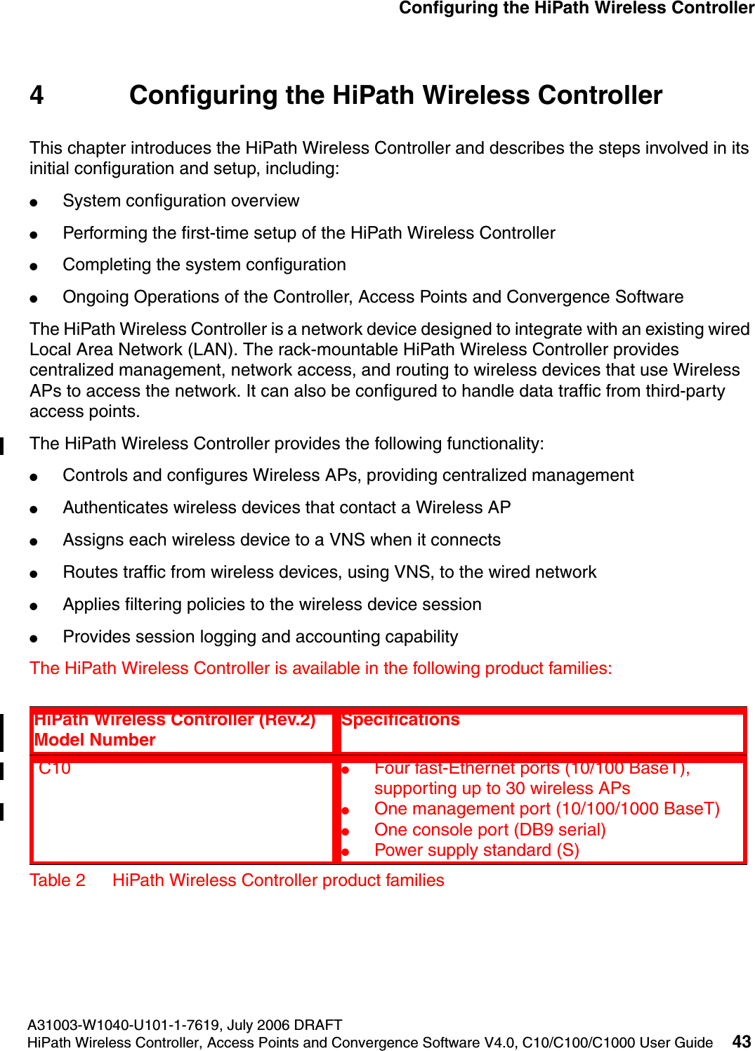 hwc_startup.fmA31003-W1040-U101-1-7619, July 2006 DRAFTHiPath Wireless Controller, Access Points and Convergence Software V4.0, C10/C100/C1000 User Guide 43        Configuring the HiPath Wireless Controller4 Configuring the HiPath Wireless ControllerThis chapter introduces the HiPath Wireless Controller and describes the steps involved in its initial configuration and setup, including:●System configuration overview●Performing the first-time setup of the HiPath Wireless Controller●Completing the system configuration●Ongoing Operations of the Controller, Access Points and Convergence SoftwareThe HiPath Wireless Controller is a network device designed to integrate with an existing wired Local Area Network (LAN). The rack-mountable HiPath Wireless Controller provides centralized management, network access, and routing to wireless devices that use Wireless APs to access the network. It can also be configured to handle data traffic from third-party access points.The HiPath Wireless Controller provides the following functionality:●Controls and configures Wireless APs, providing centralized management●Authenticates wireless devices that contact a Wireless AP●Assigns each wireless device to a VNS when it connects●Routes traffic from wireless devices, using VNS, to the wired network●Applies filtering policies to the wireless device session●Provides session logging and accounting capabilityThe HiPath Wireless Controller is available in the following product families:HiPath Wireless Controller (Rev.2) Model NumberSpecifications C10  ●Four fast-Ethernet ports (10/100 BaseT), supporting up to 30 wireless APs●One management port (10/100/1000 BaseT)●One console port (DB9 serial)●Power supply standard (S)Table 2 HiPath Wireless Controller product families