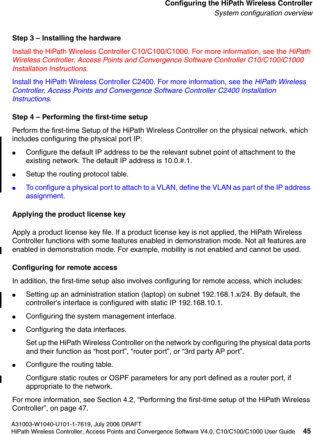 hwc_startup.fmA31003-W1040-U101-1-7619, July 2006 DRAFTHiPath Wireless Controller, Access Points and Convergence Software V4.0, C10/C100/C1000 User Guide 45        Configuring the HiPath Wireless ControllerSystem configuration overviewStep 3 &ndash; Installing the hardwareInstall the HiPath Wireless Controller C10/C100/C1000. For more information, see the HiPath Wireless Controller, Access Points and Convergence Software Controller C10/C100/C1000 Installation Instructions.Install the HiPath Wireless Controller C2400. For more information, see the HiPath Wireless Controller, Access Points and Convergence Software Controller C2400 Installation Instructions.Step 4 &ndash; Performing the first-time setupPerform the first-time Setup of the HiPath Wireless Controller on the physical network, which includes configuring the physical port IP:●Configure the default IP address to be the relevant subnet point of attachment to the existing network. The default IP address is 10.0.#.1.●Setup the routing protocol table.●To configure a physical port to attach to a VLAN, define the VLAN as part of the IP address assignment. Applying the product license keyApply a product license key file. If a product license key is not applied, the HiPath Wireless Controller functions with some features enabled in demonstration mode. Not all features are enabled in demonstration mode. For example, mobility is not enabled and cannot be used.Configuring for remote accessIn addition, the first-time setup also involves configuring for remote access, which includes:●Setting up an administration station (laptop) on subnet 192.168.1.x/24. By default, the controller's interface is configured with static IP 192.168.10.1.●Configuring the system management interface.●Configuring the data interfaces.Set up the HiPath Wireless Controller on the network by configuring the physical data ports and their function as &ldquo;host port&rdquo;, &ldquo;router port&rdquo;, or &ldquo;3rd party AP port&rdquo;.●Configure the routing table.Configure static routes or OSPF parameters for any port defined as a router port, if appropriate to the network.For more information, see Section 4.2, &ldquo;Performing the first-time setup of the HiPath Wireless Controller&rdquo;, on page 47.