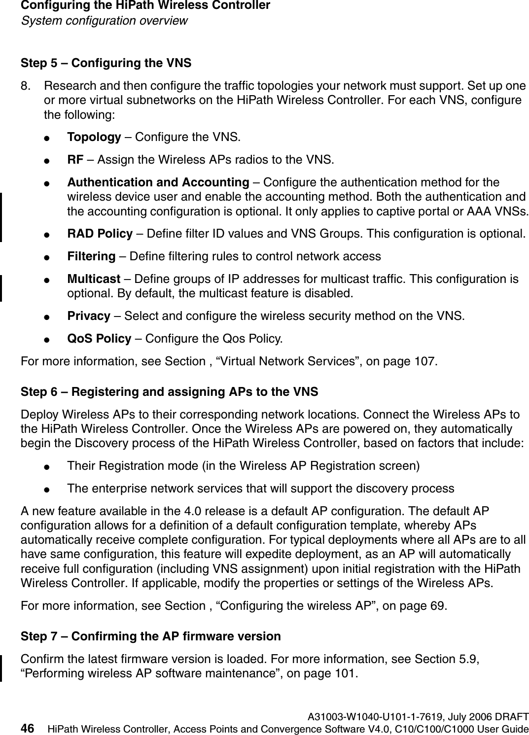 Configuring the HiPath Wireless Controller A31003-W1040-U101-1-7619, July 2006 DRAFT46 HiPath Wireless Controller, Access Points and Convergence Software V4.0, C10/C100/C1000 User Guide        hwc_startup.fmSystem configuration overviewStep 5 &ndash; Configuring the VNS8. Research and then configure the traffic topologies your network must support. Set up one or more virtual subnetworks on the HiPath Wireless Controller. For each VNS, configure the following:●Topology &ndash; Configure the VNS.●RF &ndash; Assign the Wireless APs radios to the VNS.●Authentication and Accounting &ndash; Configure the authentication method for the wireless device user and enable the accounting method. Both the authentication and the accounting configuration is optional. It only applies to captive portal or AAA VNSs.●RAD Policy &ndash; Define filter ID values and VNS Groups. This configuration is optional.●Filtering &ndash; Define filtering rules to control network access●Multicast &ndash; Define groups of IP addresses for multicast traffic. This configuration is optional. By default, the multicast feature is disabled.●Privacy &ndash; Select and configure the wireless security method on the VNS.●QoS Policy &ndash; Configure the Qos Policy.For more information, see Section , &ldquo;Virtual Network Services&rdquo;, on page 107.Step 6 &ndash; Registering and assigning APs to the VNSDeploy Wireless APs to their corresponding network locations. Connect the Wireless APs to the HiPath Wireless Controller. Once the Wireless APs are powered on, they automatically begin the Discovery process of the HiPath Wireless Controller, based on factors that include:●Their Registration mode (in the Wireless AP Registration screen)●The enterprise network services that will support the discovery process A new feature available in the 4.0 release is a default AP configuration. The default AP configuration allows for a definition of a default configuration template, whereby APs automatically receive complete configuration. For typical deployments where all APs are to all have same configuration, this feature will expedite deployment, as an AP will automatically receive full configuration (including VNS assignment) upon initial registration with the HiPath Wireless Controller. If applicable, modify the properties or settings of the Wireless APs.For more information, see Section , &ldquo;Configuring the wireless AP&rdquo;, on page 69.Step 7 &ndash; Confirming the AP firmware versionConfirm the latest firmware version is loaded. For more information, see Section 5.9, &ldquo;Performing wireless AP software maintenance&rdquo;, on page 101.