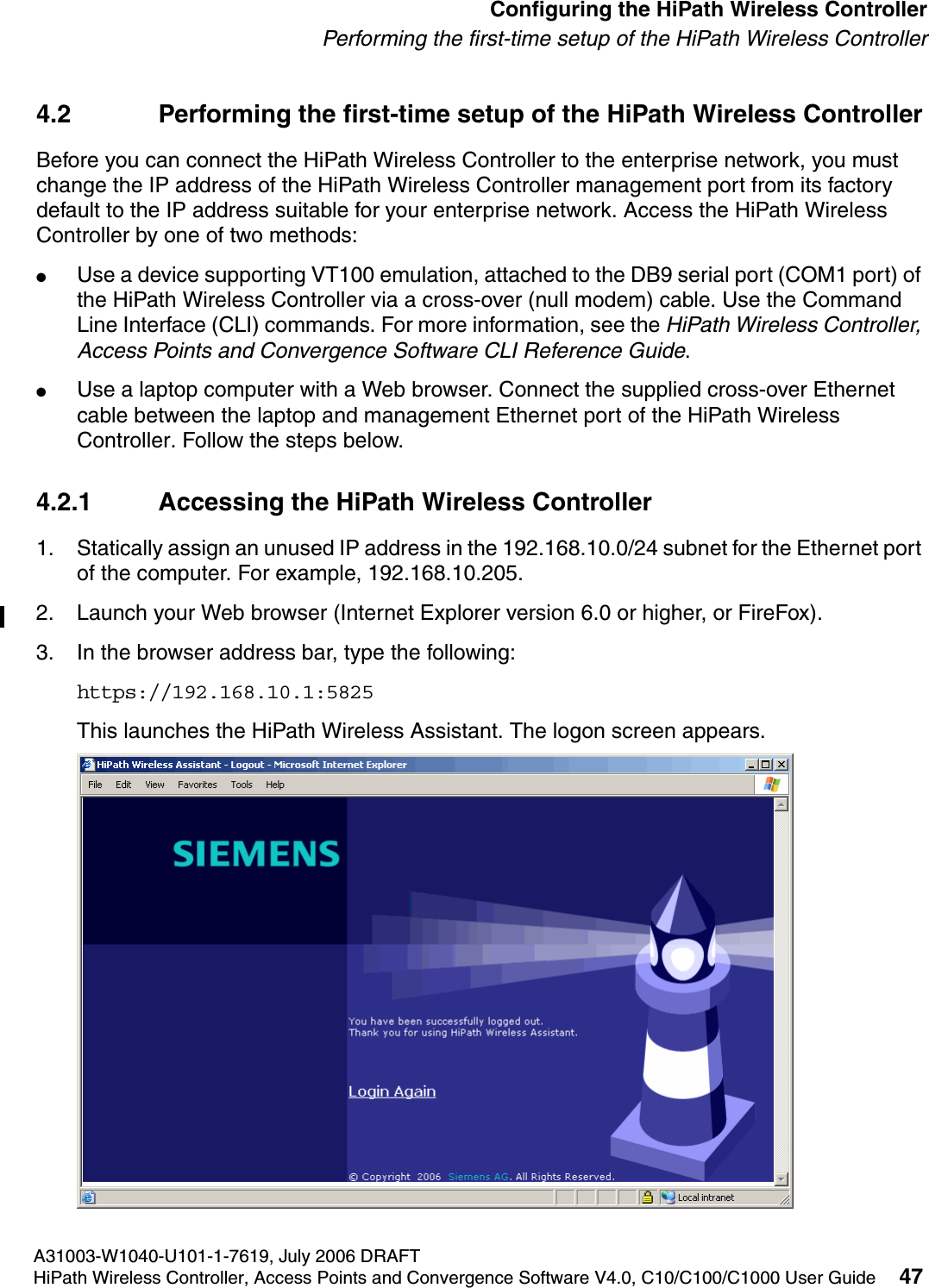 hwc_startup.fmA31003-W1040-U101-1-7619, July 2006 DRAFTHiPath Wireless Controller, Access Points and Convergence Software V4.0, C10/C100/C1000 User Guide 47        Configuring the HiPath Wireless ControllerPerforming the first-time setup of the HiPath Wireless Controller4.2 Performing the first-time setup of the HiPath Wireless ControllerBefore you can connect the HiPath Wireless Controller to the enterprise network, you must change the IP address of the HiPath Wireless Controller management port from its factory default to the IP address suitable for your enterprise network. Access the HiPath Wireless Controller by one of two methods:●Use a device supporting VT100 emulation, attached to the DB9 serial port (COM1 port) of the HiPath Wireless Controller via a cross-over (null modem) cable. Use the Command Line Interface (CLI) commands. For more information, see the HiPath Wireless Controller, Access Points and Convergence Software CLI Reference Guide.●Use a laptop computer with a Web browser. Connect the supplied cross-over Ethernet cable between the laptop and management Ethernet port of the HiPath Wireless Controller. Follow the steps below.4.2.1 Accessing the HiPath Wireless Controller1. Statically assign an unused IP address in the 192.168.10.0/24 subnet for the Ethernet port of the computer. For example, 192.168.10.205.2. Launch your Web browser (Internet Explorer version 6.0 or higher, or FireFox).3. In the browser address bar, type the following:https://192.168.10.1:5825This launches the HiPath Wireless Assistant. The logon screen appears.