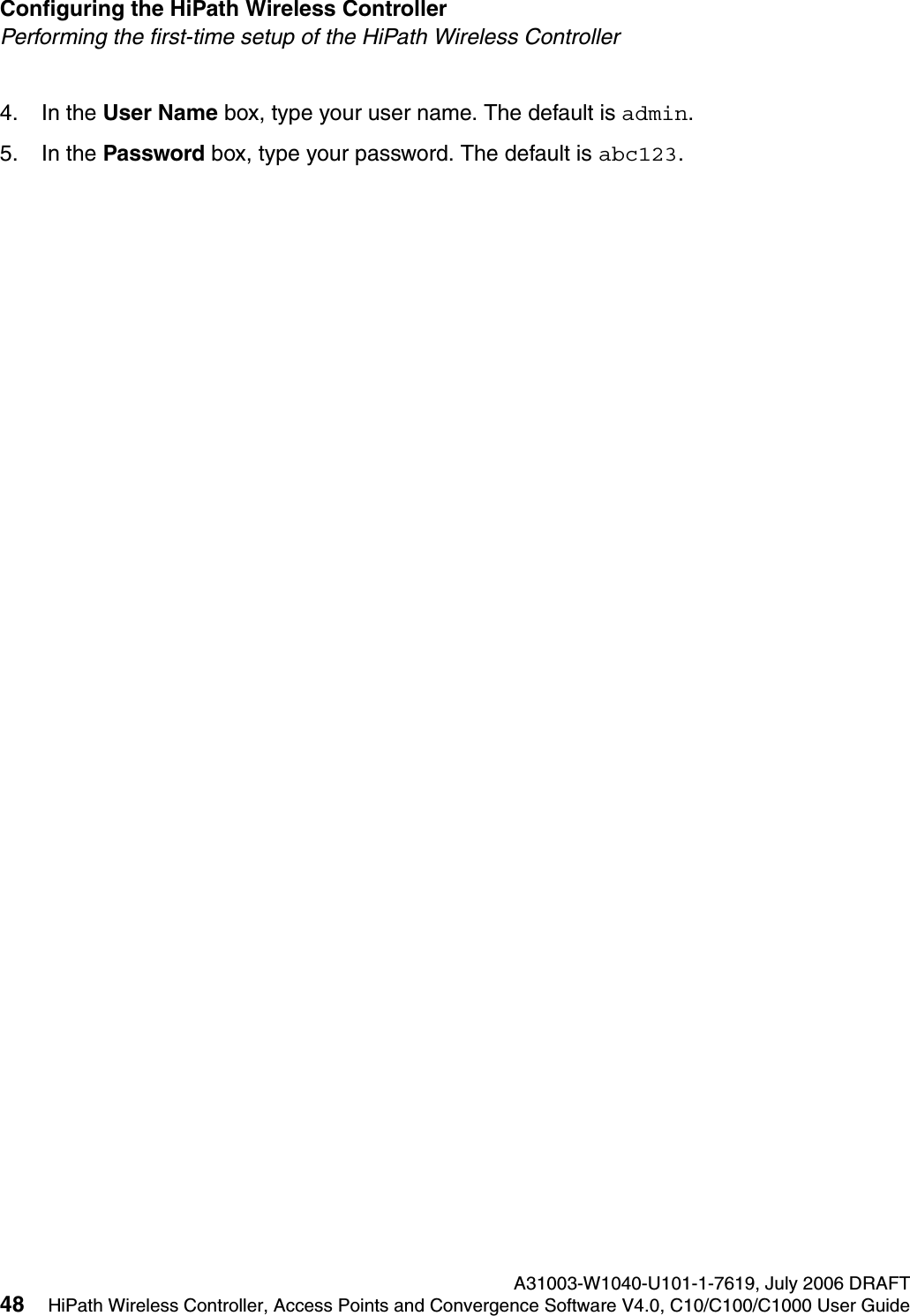 Configuring the HiPath Wireless Controller A31003-W1040-U101-1-7619, July 2006 DRAFT48 HiPath Wireless Controller, Access Points and Convergence Software V4.0, C10/C100/C1000 User Guide        hwc_startup.fmPerforming the first-time setup of the HiPath Wireless Controller4. In the User Name box, type your user name. The default is admin.5. In the Password box, type your password. The default is abc123. 