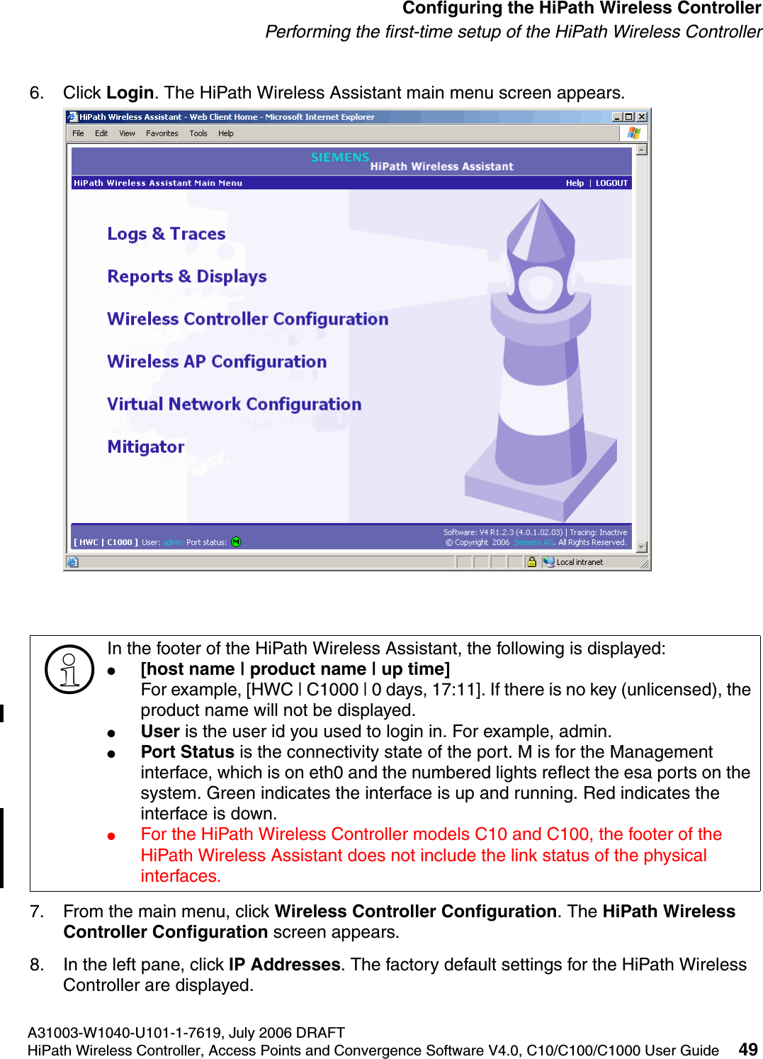 hwc_startup.fmA31003-W1040-U101-1-7619, July 2006 DRAFTHiPath Wireless Controller, Access Points and Convergence Software V4.0, C10/C100/C1000 User Guide 49        Configuring the HiPath Wireless ControllerPerforming the first-time setup of the HiPath Wireless Controller6. Click Login. The HiPath Wireless Assistant main menu screen appears. 7. From the main menu, click Wireless Controller Configuration. The HiPath Wireless Controller Configuration screen appears.8. In the left pane, click IP Addresses. The factory default settings for the HiPath Wireless Controller are displayed.>In the footer of the HiPath Wireless Assistant, the following is displayed:●[host name | product name | up time]For example, [HWC | C1000 | 0 days, 17:11]. If there is no key (unlicensed), the product name will not be displayed.●User is the user id you used to login in. For example, admin.●Port Status is the connectivity state of the port. M is for the Management interface, which is on eth0 and the numbered lights reflect the esa ports on the system. Green indicates the interface is up and running. Red indicates the interface is down.●For the HiPath Wireless Controller models C10 and C100, the footer of the HiPath Wireless Assistant does not include the link status of the physical interfaces.