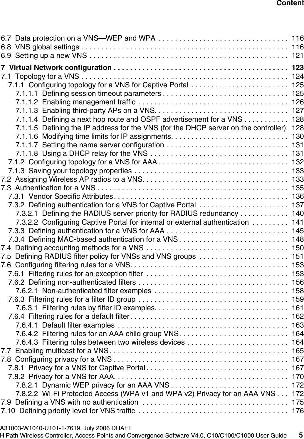 hwc1000_user_guidetoc.fmA31003-W1040-U101-1-7619, July 2006 DRAFTHiPath Wireless Controller, Access Points and Convergence Software V4.0, C10/C100/C1000 User Guide 5        Nur f&uuml;r den internen Gebrauch Content6.7  Data protection on a VNS&mdash;WEP and WPA  . . . . . . . . . . . . . . . . . . . . . . . . . . . . . . . .  1166.8  VNS global settings . . . . . . . . . . . . . . . . . . . . . . . . . . . . . . . . . . . . . . . . . . . . . . . . . . .  1166.9  Setting up a new VNS . . . . . . . . . . . . . . . . . . . . . . . . . . . . . . . . . . . . . . . . . . . . . . . . .  1217  Virtual Network configuration . . . . . . . . . . . . . . . . . . . . . . . . . . . . . . . . . . . . . . . . . . .  1237.1  Topology for a VNS . . . . . . . . . . . . . . . . . . . . . . . . . . . . . . . . . . . . . . . . . . . . . . . . . . .  1247.1.1  Configuring topology for a VNS for Captive Portal . . . . . . . . . . . . . . . . . . . . . . . .  1257.1.1.1  Defining session timeout parameters . . . . . . . . . . . . . . . . . . . . . . . . . . . . . . .  1257.1.1.2  Enabling management traffic . . . . . . . . . . . . . . . . . . . . . . . . . . . . . . . . . . . . .  1267.1.1.3  Enabling third-party APs on a VNS. . . . . . . . . . . . . . . . . . . . . . . . . . . . . . . . .  1277.1.1.4  Defining a next hop route and OSPF advertisement for a VNS . . . . . . . . . . .  1287.1.1.5  Defining the IP address for the VNS (for the DHCP server on the controller)   1287.1.1.6  Modifying time limits for IP assignments. . . . . . . . . . . . . . . . . . . . . . . . . . . . .  1307.1.1.7  Setting the name server configuration . . . . . . . . . . . . . . . . . . . . . . . . . . . . . .  1317.1.1.8  Using a DHCP relay for the VNS . . . . . . . . . . . . . . . . . . . . . . . . . . . . . . . . . .  1317.1.2  Configuring topology for a VNS for AAA . . . . . . . . . . . . . . . . . . . . . . . . . . . . . . . .  1327.1.3  Saving your topology properties . . . . . . . . . . . . . . . . . . . . . . . . . . . . . . . . . . . . . .  1337.2  Assigning Wireless AP radios to a VNS. . . . . . . . . . . . . . . . . . . . . . . . . . . . . . . . . . . .  1337.3  Authentication for a VNS . . . . . . . . . . . . . . . . . . . . . . . . . . . . . . . . . . . . . . . . . . . . . . .  1357.3.1  Vendor Specific Attributes. . . . . . . . . . . . . . . . . . . . . . . . . . . . . . . . . . . . . . . . . . .  1367.3.2  Defining authentication for a VNS for Captive Portal  . . . . . . . . . . . . . . . . . . . . . .  1377.3.2.1  Defining the RADIUS server priority for RADIUS redundancy . . . . . . . . . . . .  1407.3.2.2  Configuring Captive Portal for internal or external authentication  . . . . . . . . .  1417.3.3  Defining authentication for a VNS for AAA . . . . . . . . . . . . . . . . . . . . . . . . . . . . . .  1457.3.4  Defining MAC-based authentication for a VNS . . . . . . . . . . . . . . . . . . . . . . . . . . .  1487.4  Defining accounting methods for a VNS . . . . . . . . . . . . . . . . . . . . . . . . . . . . . . . . . . .  1507.5  Defining RADIUS filter policy for VNSs and VNS groups  . . . . . . . . . . . . . . . . . . . . . .  1517.6  Configuring filtering rules for a VNS. . . . . . . . . . . . . . . . . . . . . . . . . . . . . . . . . . . . . . .  1537.6.1  Filtering rules for an exception filter  . . . . . . . . . . . . . . . . . . . . . . . . . . . . . . . . . . .  1537.6.2  Defining non-authenticated filters . . . . . . . . . . . . . . . . . . . . . . . . . . . . . . . . . . . . .  1567.6.2.1  Non-authenticated filter examples  . . . . . . . . . . . . . . . . . . . . . . . . . . . . . . . . .  1587.6.3  Filtering rules for a filter ID group . . . . . . . . . . . . . . . . . . . . . . . . . . . . . . . . . . . . .  1597.6.3.1  Filtering rules by filter ID examples. . . . . . . . . . . . . . . . . . . . . . . . . . . . . . . . .  1617.6.4  Filtering rules for a default filter. . . . . . . . . . . . . . . . . . . . . . . . . . . . . . . . . . . . . . .  1627.6.4.1  Default filter examples  . . . . . . . . . . . . . . . . . . . . . . . . . . . . . . . . . . . . . . . . . .  1637.6.4.2  Filtering rules for an AAA child group VNS. . . . . . . . . . . . . . . . . . . . . . . . . . .  1647.6.4.3  Filtering rules between two wireless devices . . . . . . . . . . . . . . . . . . . . . . . . .  1647.7  Enabling multicast for a VNS . . . . . . . . . . . . . . . . . . . . . . . . . . . . . . . . . . . . . . . . . . . .  1657.8  Configuring privacy for a VNS . . . . . . . . . . . . . . . . . . . . . . . . . . . . . . . . . . . . . . . . . . .  1677.8.1  Privacy for a VNS for Captive Portal . . . . . . . . . . . . . . . . . . . . . . . . . . . . . . . . . . .  1677.8.2  Privacy for a VNS for AAA. . . . . . . . . . . . . . . . . . . . . . . . . . . . . . . . . . . . . . . . . . .  1707.8.2.1  Dynamic WEP privacy for an AAA VNS . . . . . . . . . . . . . . . . . . . . . . . . . . . . .  1727.8.2.2  Wi-Fi Protected Access (WPA v1 and WPA v2) Privacy for an AAA VNS . . .  1727.9  Defining a VNS with no authentication  . . . . . . . . . . . . . . . . . . . . . . . . . . . . . . . . . . . .  1757.10  Defining priority level for VNS traffic  . . . . . . . . . . . . . . . . . . . . . . . . . . . . . . . . . . . . .  176