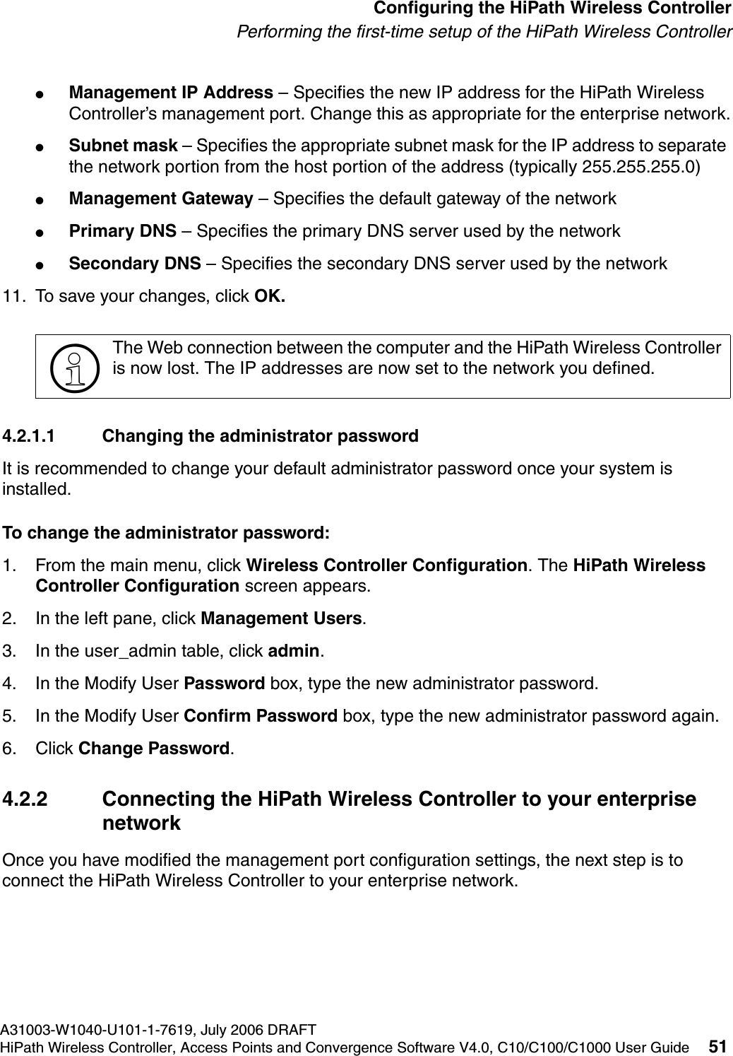 hwc_startup.fmA31003-W1040-U101-1-7619, July 2006 DRAFTHiPath Wireless Controller, Access Points and Convergence Software V4.0, C10/C100/C1000 User Guide 51        Configuring the HiPath Wireless ControllerPerforming the first-time setup of the HiPath Wireless Controller●Management IP Address &ndash; Specifies the new IP address for the HiPath Wireless Controller&rsquo;s management port. Change this as appropriate for the enterprise network.●Subnet mask &ndash; Specifies the appropriate subnet mask for the IP address to separate the network portion from the host portion of the address (typically 255.255.255.0)●Management Gateway &ndash; Specifies the default gateway of the network●Primary DNS &ndash; Specifies the primary DNS server used by the network●Secondary DNS &ndash; Specifies the secondary DNS server used by the network11. To save your changes, click OK. 4.2.1.1 Changing the administrator passwordIt is recommended to change your default administrator password once your system is installed. To change the administrator password:1. From the main menu, click Wireless Controller Configuration. The HiPath Wireless Controller Configuration screen appears.2. In the left pane, click Management Users. 3. In the user_admin table, click admin.4. In the Modify User Password box, type the new administrator password.5. In the Modify User Confirm Password box, type the new administrator password again.6. Click Change Password.4.2.2 Connecting the HiPath Wireless Controller to your enterprise networkOnce you have modified the management port configuration settings, the next step is to connect the HiPath Wireless Controller to your enterprise network.>The Web connection between the computer and the HiPath Wireless Controller is now lost. The IP addresses are now set to the network you defined. 
