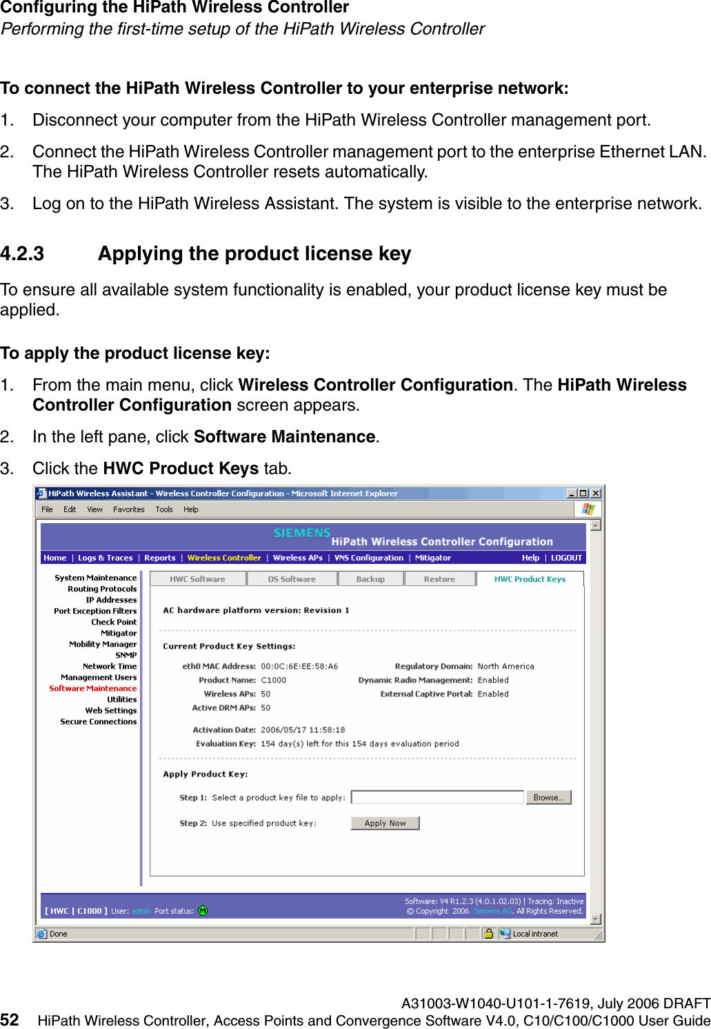 Configuring the HiPath Wireless Controller A31003-W1040-U101-1-7619, July 2006 DRAFT52 HiPath Wireless Controller, Access Points and Convergence Software V4.0, C10/C100/C1000 User Guide        hwc_startup.fmPerforming the first-time setup of the HiPath Wireless ControllerTo connect the HiPath Wireless Controller to your enterprise network:1. Disconnect your computer from the HiPath Wireless Controller management port.2. Connect the HiPath Wireless Controller management port to the enterprise Ethernet LAN. The HiPath Wireless Controller resets automatically.3. Log on to the HiPath Wireless Assistant. The system is visible to the enterprise network.4.2.3 Applying the product license keyTo ensure all available system functionality is enabled, your product license key must be applied.To apply the product license key:1. From the main menu, click Wireless Controller Configuration. The HiPath Wireless Controller Configuration screen appears. 2. In the left pane, click Software Maintenance. 3. Click the HWC Product Keys tab.