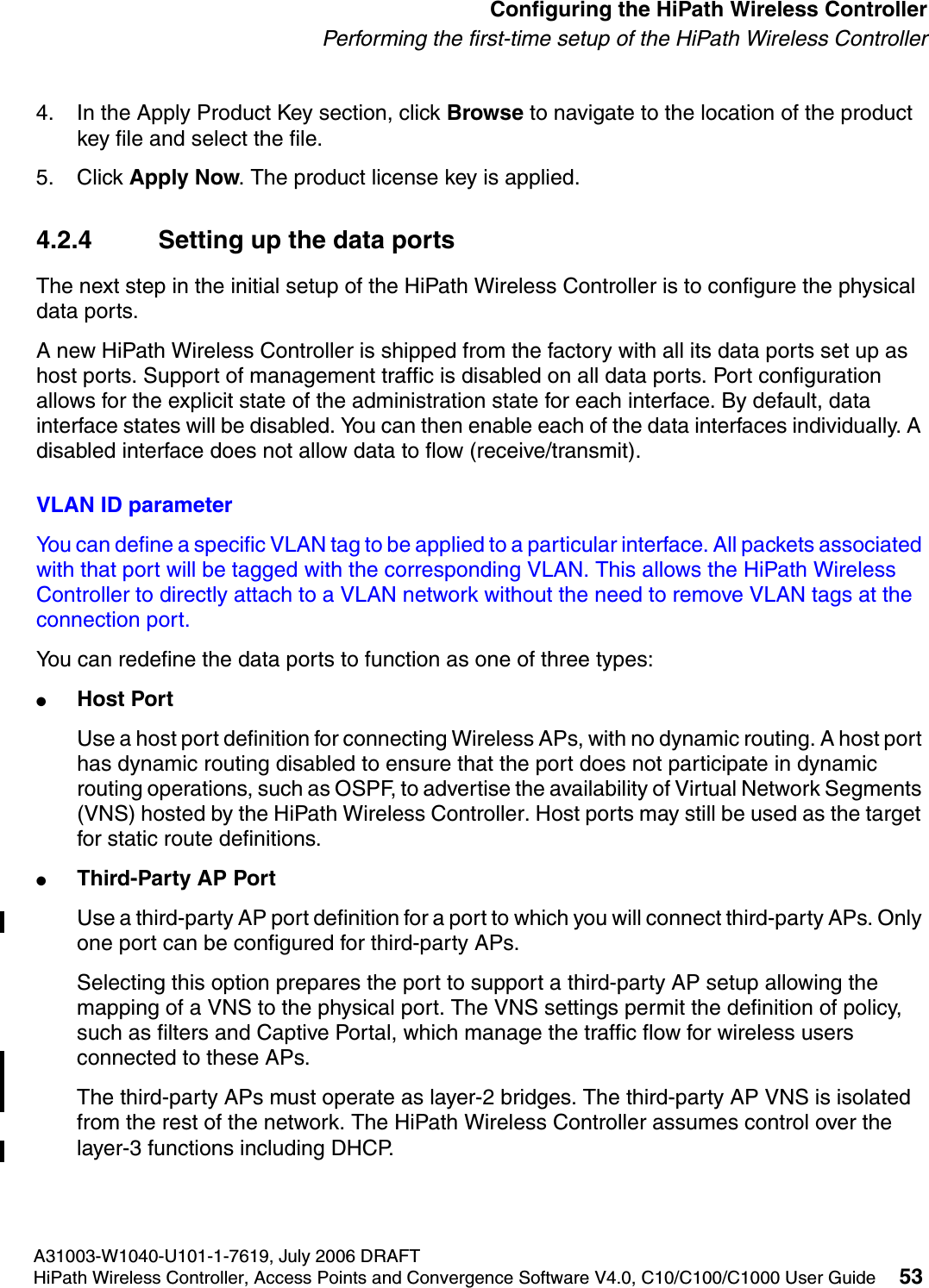 hwc_startup.fmA31003-W1040-U101-1-7619, July 2006 DRAFTHiPath Wireless Controller, Access Points and Convergence Software V4.0, C10/C100/C1000 User Guide 53        Configuring the HiPath Wireless ControllerPerforming the first-time setup of the HiPath Wireless Controller4. In the Apply Product Key section, click Browse to navigate to the location of the product key file and select the file.5. Click Apply Now. The product license key is applied. 4.2.4 Setting up the data portsThe next step in the initial setup of the HiPath Wireless Controller is to configure the physical data ports.A new HiPath Wireless Controller is shipped from the factory with all its data ports set up as host ports. Support of management traffic is disabled on all data ports. Port configuration allows for the explicit state of the administration state for each interface. By default, data interface states will be disabled. You can then enable each of the data interfaces individually. A disabled interface does not allow data to flow (receive/transmit).VLAN ID parameterYou can define a specific VLAN tag to be applied to a particular interface. All packets associated with that port will be tagged with the corresponding VLAN. This allows the HiPath Wireless Controller to directly attach to a VLAN network without the need to remove VLAN tags at the connection port.You can redefine the data ports to function as one of three types:●Host Port Use a host port definition for connecting Wireless APs, with no dynamic routing. A host port has dynamic routing disabled to ensure that the port does not participate in dynamic routing operations, such as OSPF, to advertise the availability of Virtual Network Segments (VNS) hosted by the HiPath Wireless Controller. Host ports may still be used as the target for static route definitions. ●Third-Party AP PortUse a third-party AP port definition for a port to which you will connect third-party APs. Only one port can be configured for third-party APs.Selecting this option prepares the port to support a third-party AP setup allowing the mapping of a VNS to the physical port. The VNS settings permit the definition of policy, such as filters and Captive Portal, which manage the traffic flow for wireless users connected to these APs.The third-party APs must operate as layer-2 bridges. The third-party AP VNS is isolated from the rest of the network. The HiPath Wireless Controller assumes control over the layer-3 functions including DHCP.