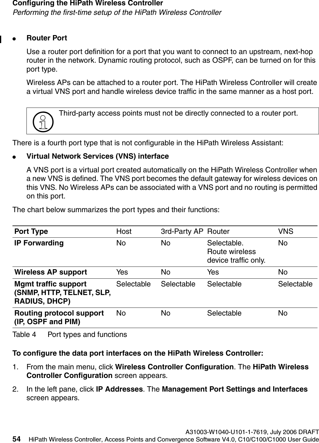 Configuring the HiPath Wireless Controller A31003-W1040-U101-1-7619, July 2006 DRAFT54 HiPath Wireless Controller, Access Points and Convergence Software V4.0, C10/C100/C1000 User Guide        hwc_startup.fmPerforming the first-time setup of the HiPath Wireless Controller●Router PortUse a router port definition for a port that you want to connect to an upstream, next-hop router in the network. Dynamic routing protocol, such as OSPF, can be turned on for this port type. Wireless APs can be attached to a router port. The HiPath Wireless Controller will create a virtual VNS port and handle wireless device traffic in the same manner as a host port.There is a fourth port type that is not configurable in the HiPath Wireless Assistant:●Virtual Network Services (VNS) interfaceA VNS port is a virtual port created automatically on the HiPath Wireless Controller when a new VNS is defined. The VNS port becomes the default gateway for wireless devices on this VNS. No Wireless APs can be associated with a VNS port and no routing is permitted on this port.The chart below summarizes the port types and their functions:To configure the data port interfaces on the HiPath Wireless Controller:1. From the main menu, click Wireless Controller Configuration. The HiPath Wireless Controller Configuration screen appears.2. In the left pane, click IP Addresses. The Management Port Settings and Interfaces screen appears.>Third-party access points must not be directly connected to a router port. Port Type Host 3rd-Party AP Router VNSIP Forwarding No No Selectable. Route wireless device traffic only.NoWireless AP support Yes N o Ye s NoMgmt traffic support (SNMP, HTTP, TELNET, SLP, RADIUS, DHCP)Selectable Selectable Selectable SelectableRouting protocol support (IP, OSPF and PIM)No No Selectable NoTable 4 Port types and functions