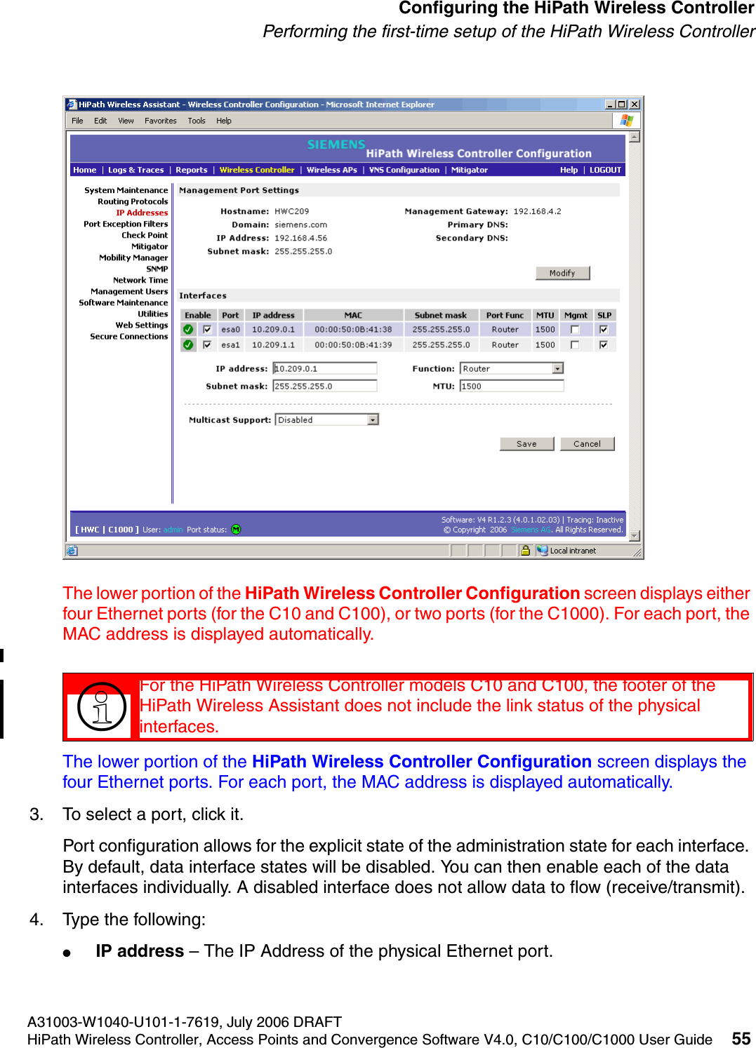hwc_startup.fmA31003-W1040-U101-1-7619, July 2006 DRAFTHiPath Wireless Controller, Access Points and Convergence Software V4.0, C10/C100/C1000 User Guide 55        Configuring the HiPath Wireless ControllerPerforming the first-time setup of the HiPath Wireless ControllerThe lower portion of the HiPath Wireless Controller Configuration screen displays either four Ethernet ports (for the C10 and C100), or two ports (for the C1000). For each port, the MAC address is displayed automatically.The lower portion of the HiPath Wireless Controller Configuration screen displays the four Ethernet ports. For each port, the MAC address is displayed automatically.3. To select a port, click it.Port configuration allows for the explicit state of the administration state for each interface. By default, data interface states will be disabled. You can then enable each of the data interfaces individually. A disabled interface does not allow data to flow (receive/transmit). 4. Type the following:●IP address &ndash; The IP Address of the physical Ethernet port.>For the HiPath Wireless Controller models C10 and C100, the footer of the HiPath Wireless Assistant does not include the link status of the physical interfaces.
