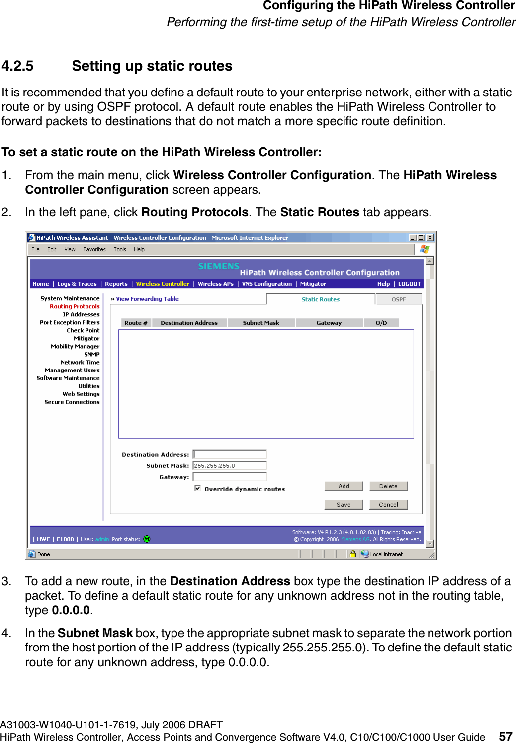 hwc_startup.fmA31003-W1040-U101-1-7619, July 2006 DRAFTHiPath Wireless Controller, Access Points and Convergence Software V4.0, C10/C100/C1000 User Guide 57        Configuring the HiPath Wireless ControllerPerforming the first-time setup of the HiPath Wireless Controller4.2.5 Setting up static routesIt is recommended that you define a default route to your enterprise network, either with a static route or by using OSPF protocol. A default route enables the HiPath Wireless Controller to forward packets to destinations that do not match a more specific route definition.To set a static route on the HiPath Wireless Controller:1. From the main menu, click Wireless Controller Configuration. The HiPath Wireless Controller Configuration screen appears.2. In the left pane, click Routing Protocols. The Static Routes tab appears.3. To add a new route, in the Destination Address box type the destination IP address of a packet. To define a default static route for any unknown address not in the routing table, type 0.0.0.0.4. In the Subnet Mask box, type the appropriate subnet mask to separate the network portion from the host portion of the IP address (typically 255.255.255.0). To define the default static route for any unknown address, type 0.0.0.0.