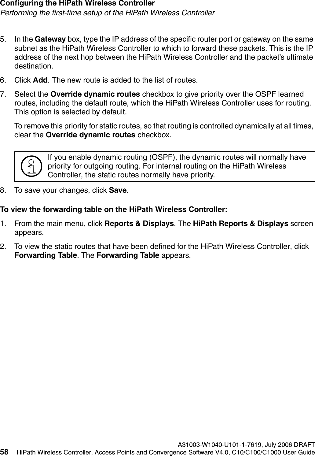 Configuring the HiPath Wireless Controller A31003-W1040-U101-1-7619, July 2006 DRAFT58 HiPath Wireless Controller, Access Points and Convergence Software V4.0, C10/C100/C1000 User Guide        hwc_startup.fmPerforming the first-time setup of the HiPath Wireless Controller5. In the Gateway box, type the IP address of the specific router port or gateway on the same subnet as the HiPath Wireless Controller to which to forward these packets. This is the IP address of the next hop between the HiPath Wireless Controller and the packet&rsquo;s ultimate destination.6. Click Add. The new route is added to the list of routes.7. Select the Override dynamic routes checkbox to give priority over the OSPF learned routes, including the default route, which the HiPath Wireless Controller uses for routing. This option is selected by default. To remove this priority for static routes, so that routing is controlled dynamically at all times, clear the Override dynamic routes checkbox.8. To save your changes, click Save.To view the forwarding table on the HiPath Wireless Controller:1. From the main menu, click Reports &amp; Displays. The HiPath Reports &amp; Displays screen appears.2. To view the static routes that have been defined for the HiPath Wireless Controller, click Forwarding Table. The Forwarding Table appears.>If you enable dynamic routing (OSPF), the dynamic routes will normally have priority for outgoing routing. For internal routing on the HiPath Wireless Controller, the static routes normally have priority.