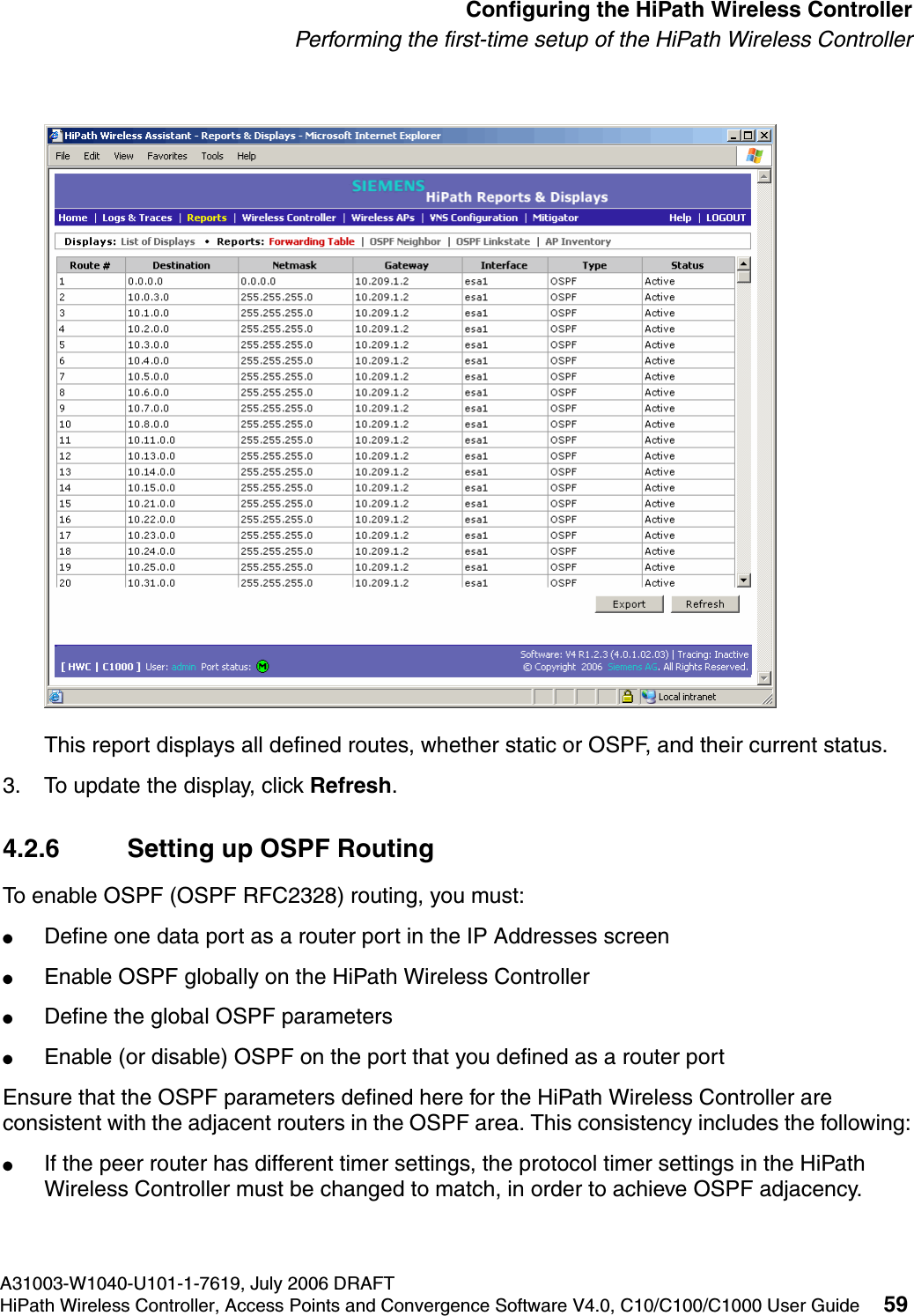 hwc_startup.fmA31003-W1040-U101-1-7619, July 2006 DRAFTHiPath Wireless Controller, Access Points and Convergence Software V4.0, C10/C100/C1000 User Guide 59        Configuring the HiPath Wireless ControllerPerforming the first-time setup of the HiPath Wireless ControllerThis report displays all defined routes, whether static or OSPF, and their current status. 3. To update the display, click Refresh.4.2.6 Setting up OSPF RoutingTo enable OSPF (OSPF RFC2328) routing, you must:●Define one data port as a router port in the IP Addresses screen●Enable OSPF globally on the HiPath Wireless Controller●Define the global OSPF parameters●Enable (or disable) OSPF on the port that you defined as a router portEnsure that the OSPF parameters defined here for the HiPath Wireless Controller are consistent with the adjacent routers in the OSPF area. This consistency includes the following:●If the peer router has different timer settings, the protocol timer settings in the HiPath Wireless Controller must be changed to match, in order to achieve OSPF adjacency.
