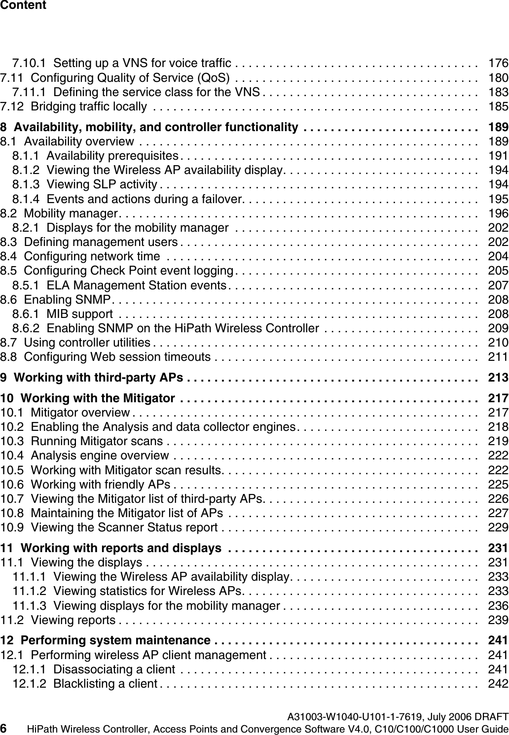 Content Nur f&uuml;r den internen Gebrauch A31003-W1040-U101-1-7619, July 2006 DRAFT6HiPath Wireless Controller, Access Points and Convergence Software V4.0, C10/C100/C1000 User Guide        hwc1000_user_guidetoc.fm7.10.1  Setting up a VNS for voice traffic . . . . . . . . . . . . . . . . . . . . . . . . . . . . . . . . . . . .   1767.11  Configuring Quality of Service (QoS) . . . . . . . . . . . . . . . . . . . . . . . . . . . . . . . . . . . .   1807.11.1  Defining the service class for the VNS . . . . . . . . . . . . . . . . . . . . . . . . . . . . . . . .   1837.12  Bridging traffic locally  . . . . . . . . . . . . . . . . . . . . . . . . . . . . . . . . . . . . . . . . . . . . . . . .   1858  Availability, mobility, and controller functionality  . . . . . . . . . . . . . . . . . . . . . . . . . .   1898.1  Availability overview . . . . . . . . . . . . . . . . . . . . . . . . . . . . . . . . . . . . . . . . . . . . . . . . . .   1898.1.1  Availability prerequisites. . . . . . . . . . . . . . . . . . . . . . . . . . . . . . . . . . . . . . . . . . . .   1918.1.2  Viewing the Wireless AP availability display. . . . . . . . . . . . . . . . . . . . . . . . . . . . .   1948.1.3  Viewing SLP activity . . . . . . . . . . . . . . . . . . . . . . . . . . . . . . . . . . . . . . . . . . . . . . .   1948.1.4  Events and actions during a failover. . . . . . . . . . . . . . . . . . . . . . . . . . . . . . . . . . .   1958.2  Mobility manager. . . . . . . . . . . . . . . . . . . . . . . . . . . . . . . . . . . . . . . . . . . . . . . . . . . . .   1968.2.1  Displays for the mobility manager  . . . . . . . . . . . . . . . . . . . . . . . . . . . . . . . . . . . .   2028.3  Defining management users . . . . . . . . . . . . . . . . . . . . . . . . . . . . . . . . . . . . . . . . . . . .   2028.4  Configuring network time  . . . . . . . . . . . . . . . . . . . . . . . . . . . . . . . . . . . . . . . . . . . . . .   2048.5  Configuring Check Point event logging. . . . . . . . . . . . . . . . . . . . . . . . . . . . . . . . . . . .   2058.5.1  ELA Management Station events. . . . . . . . . . . . . . . . . . . . . . . . . . . . . . . . . . . . .   2078.6  Enabling SNMP. . . . . . . . . . . . . . . . . . . . . . . . . . . . . . . . . . . . . . . . . . . . . . . . . . . . . .   2088.6.1  MIB support  . . . . . . . . . . . . . . . . . . . . . . . . . . . . . . . . . . . . . . . . . . . . . . . . . . . . .   2088.6.2  Enabling SNMP on the HiPath Wireless Controller . . . . . . . . . . . . . . . . . . . . . . .   2098.7  Using controller utilities . . . . . . . . . . . . . . . . . . . . . . . . . . . . . . . . . . . . . . . . . . . . . . . .   2108.8  Configuring Web session timeouts . . . . . . . . . . . . . . . . . . . . . . . . . . . . . . . . . . . . . . .   2119  Working with third-party APs . . . . . . . . . . . . . . . . . . . . . . . . . . . . . . . . . . . . . . . . . . .   21310  Working with the Mitigator  . . . . . . . . . . . . . . . . . . . . . . . . . . . . . . . . . . . . . . . . . . . .   21710.1  Mitigator overview . . . . . . . . . . . . . . . . . . . . . . . . . . . . . . . . . . . . . . . . . . . . . . . . . . .   21710.2  Enabling the Analysis and data collector engines. . . . . . . . . . . . . . . . . . . . . . . . . . .   21810.3  Running Mitigator scans . . . . . . . . . . . . . . . . . . . . . . . . . . . . . . . . . . . . . . . . . . . . . .   21910.4  Analysis engine overview . . . . . . . . . . . . . . . . . . . . . . . . . . . . . . . . . . . . . . . . . . . . .   22210.5  Working with Mitigator scan results. . . . . . . . . . . . . . . . . . . . . . . . . . . . . . . . . . . . . .   22210.6  Working with friendly APs . . . . . . . . . . . . . . . . . . . . . . . . . . . . . . . . . . . . . . . . . . . . .   22510.7  Viewing the Mitigator list of third-party APs. . . . . . . . . . . . . . . . . . . . . . . . . . . . . . . .   22610.8  Maintaining the Mitigator list of APs . . . . . . . . . . . . . . . . . . . . . . . . . . . . . . . . . . . . .   22710.9  Viewing the Scanner Status report . . . . . . . . . . . . . . . . . . . . . . . . . . . . . . . . . . . . . .   22911  Working with reports and displays  . . . . . . . . . . . . . . . . . . . . . . . . . . . . . . . . . . . . .   23111.1  Viewing the displays . . . . . . . . . . . . . . . . . . . . . . . . . . . . . . . . . . . . . . . . . . . . . . . . .   23111.1.1  Viewing the Wireless AP availability display. . . . . . . . . . . . . . . . . . . . . . . . . . . .   23311.1.2  Viewing statistics for Wireless APs. . . . . . . . . . . . . . . . . . . . . . . . . . . . . . . . . . .   23311.1.3  Viewing displays for the mobility manager . . . . . . . . . . . . . . . . . . . . . . . . . . . . .   23611.2  Viewing reports . . . . . . . . . . . . . . . . . . . . . . . . . . . . . . . . . . . . . . . . . . . . . . . . . . . . .   23912  Performing system maintenance . . . . . . . . . . . . . . . . . . . . . . . . . . . . . . . . . . . . . . .   24112.1  Performing wireless AP client management . . . . . . . . . . . . . . . . . . . . . . . . . . . . . . .   24112.1.1  Disassociating a client . . . . . . . . . . . . . . . . . . . . . . . . . . . . . . . . . . . . . . . . . . . .   24112.1.2  Blacklisting a client . . . . . . . . . . . . . . . . . . . . . . . . . . . . . . . . . . . . . . . . . . . . . . .   242