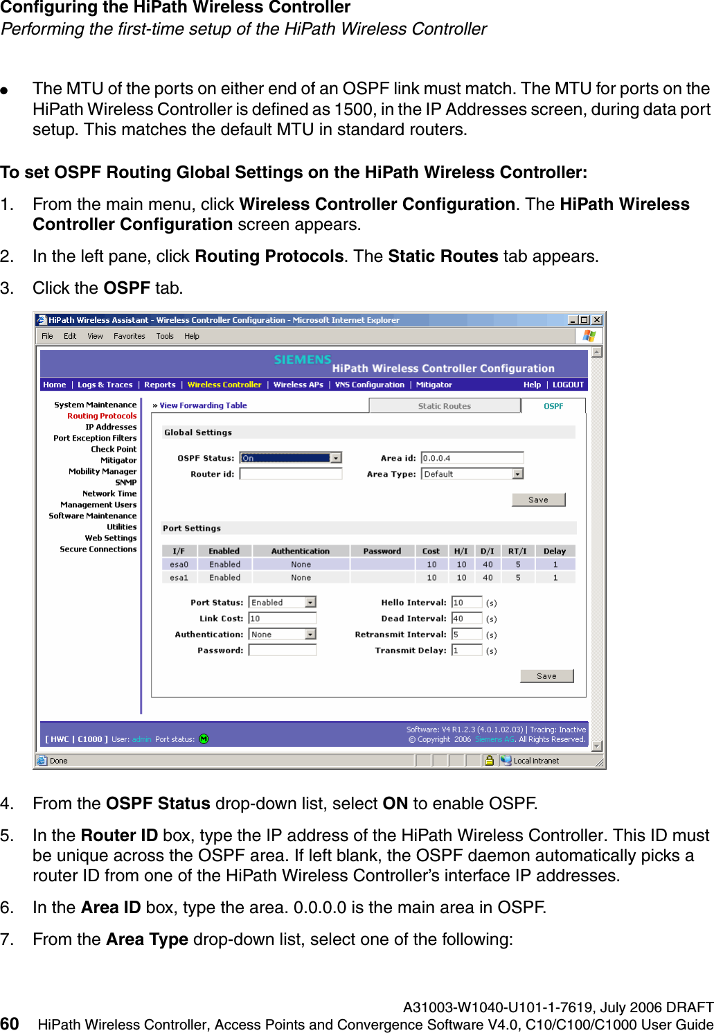 Configuring the HiPath Wireless Controller A31003-W1040-U101-1-7619, July 2006 DRAFT60 HiPath Wireless Controller, Access Points and Convergence Software V4.0, C10/C100/C1000 User Guide        hwc_startup.fmPerforming the first-time setup of the HiPath Wireless Controller●The MTU of the ports on either end of an OSPF link must match. The MTU for ports on the HiPath Wireless Controller is defined as 1500, in the IP Addresses screen, during data port setup. This matches the default MTU in standard routers.To set OSPF Routing Global Settings on the HiPath Wireless Controller:1. From the main menu, click Wireless Controller Configuration. The HiPath Wireless Controller Configuration screen appears.2. In the left pane, click Routing Protocols. The Static Routes tab appears.3. Click the OSPF tab.4. From the OSPF Status drop-down list, select ON to enable OSPF.5. In the Router ID box, type the IP address of the HiPath Wireless Controller. This ID must be unique across the OSPF area. If left blank, the OSPF daemon automatically picks a router ID from one of the HiPath Wireless Controller&rsquo;s interface IP addresses.6. In the Area ID box, type the area. 0.0.0.0 is the main area in OSPF.7. From the Area Type drop-down list, select one of the following: