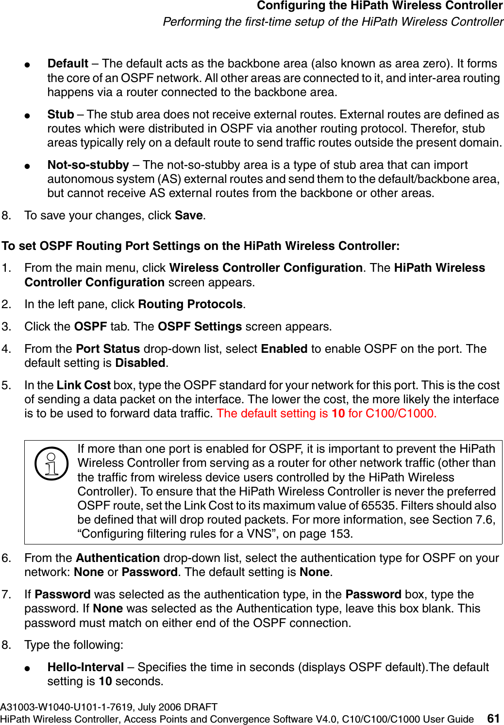 hwc_startup.fmA31003-W1040-U101-1-7619, July 2006 DRAFTHiPath Wireless Controller, Access Points and Convergence Software V4.0, C10/C100/C1000 User Guide 61        Configuring the HiPath Wireless ControllerPerforming the first-time setup of the HiPath Wireless Controller●Default &ndash; The default acts as the backbone area (also known as area zero). It forms the core of an OSPF network. All other areas are connected to it, and inter-area routing happens via a router connected to the backbone area.●Stub &ndash; The stub area does not receive external routes. External routes are defined as routes which were distributed in OSPF via another routing protocol. Therefor, stub areas typically rely on a default route to send traffic routes outside the present domain.●Not-so-stubby &ndash; The not-so-stubby area is a type of stub area that can import autonomous system (AS) external routes and send them to the default/backbone area, but cannot receive AS external routes from the backbone or other areas.8. To save your changes, click Save.To set OSPF Routing Port Settings on the HiPath Wireless Controller:1. From the main menu, click Wireless Controller Configuration. The HiPath Wireless Controller Configuration screen appears.2. In the left pane, click Routing Protocols.3. Click the OSPF tab. The OSPF Settings screen appears.4. From the Port Status drop-down list, select Enabled to enable OSPF on the port. The default setting is Disabled.5. In the Link Cost box, type the OSPF standard for your network for this port. This is the cost of sending a data packet on the interface. The lower the cost, the more likely the interface is to be used to forward data traffic. The default setting is 10 for C100/C1000.6. From the Authentication drop-down list, select the authentication type for OSPF on your network: None or Password. The default setting is None.7. If Password was selected as the authentication type, in the Password box, type the password. If None was selected as the Authentication type, leave this box blank. This password must match on either end of the OSPF connection.8. Type the following:●Hello-Interval &ndash; Specifies the time in seconds (displays OSPF default).The default setting is 10 seconds.>If more than one port is enabled for OSPF, it is important to prevent the HiPath Wireless Controller from serving as a router for other network traffic (other than the traffic from wireless device users controlled by the HiPath Wireless Controller). To ensure that the HiPath Wireless Controller is never the preferred OSPF route, set the Link Cost to its maximum value of 65535. Filters should also be defined that will drop routed packets. For more information, see Section 7.6, &ldquo;Configuring filtering rules for a VNS&rdquo;, on page 153.
