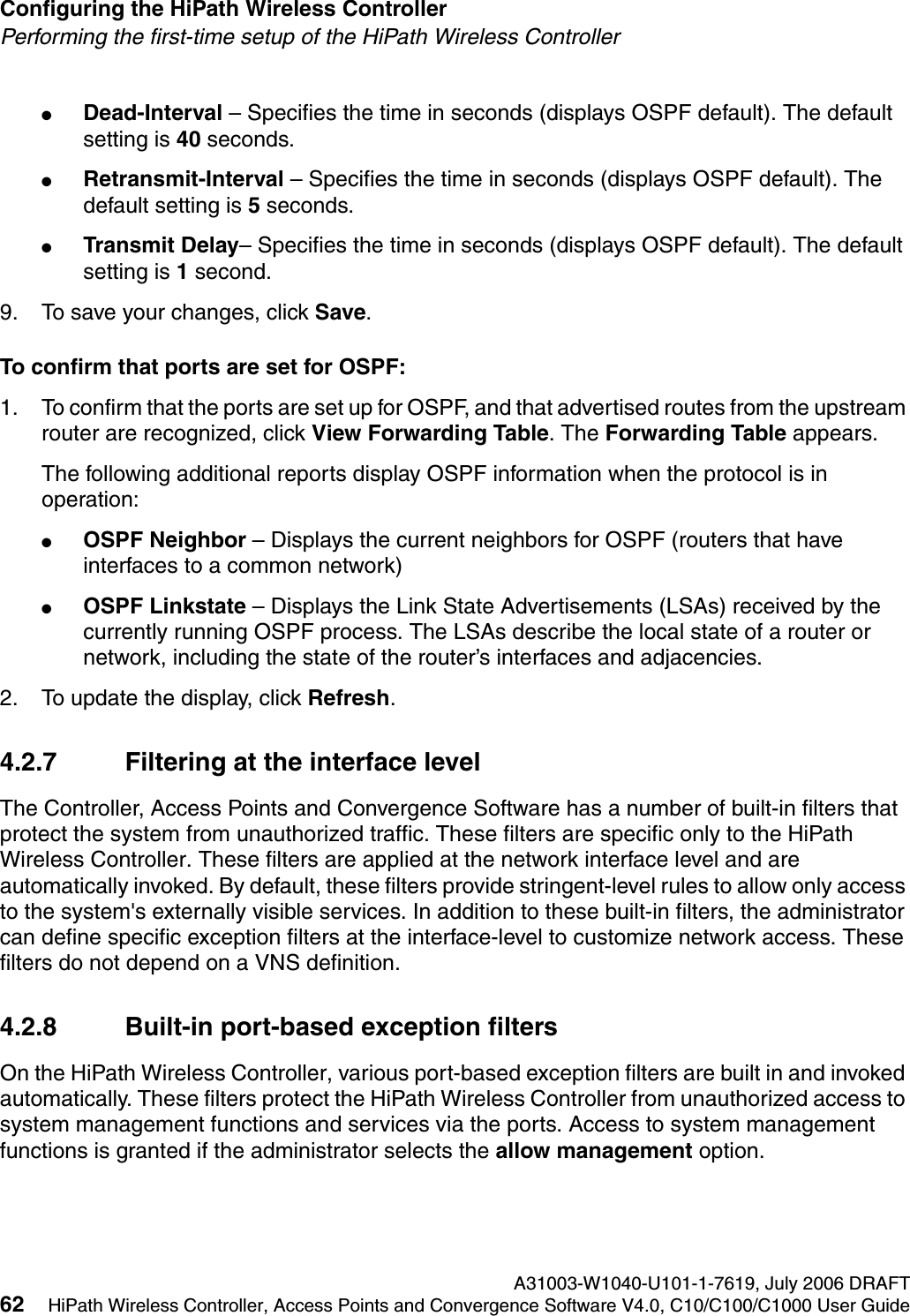 Configuring the HiPath Wireless Controller A31003-W1040-U101-1-7619, July 2006 DRAFT62 HiPath Wireless Controller, Access Points and Convergence Software V4.0, C10/C100/C1000 User Guide        hwc_startup.fmPerforming the first-time setup of the HiPath Wireless Controller●Dead-Interval &ndash; Specifies the time in seconds (displays OSPF default). The default setting is 40 seconds.●Retransmit-Interval &ndash; Specifies the time in seconds (displays OSPF default). The default setting is 5 seconds.●Transmit Delay&ndash; Specifies the time in seconds (displays OSPF default). The default setting is 1 second.9. To save your changes, click Save.To confirm that ports are set for OSPF:1. To confirm that the ports are set up for OSPF, and that advertised routes from the upstream router are recognized, click View Forwarding Table. The Forwarding Table appears. The following additional reports display OSPF information when the protocol is in operation:●OSPF Neighbor &ndash; Displays the current neighbors for OSPF (routers that have interfaces to a common network)●OSPF Linkstate &ndash; Displays the Link State Advertisements (LSAs) received by the currently running OSPF process. The LSAs describe the local state of a router or network, including the state of the router&rsquo;s interfaces and adjacencies.2. To update the display, click Refresh.4.2.7 Filtering at the interface levelThe Controller, Access Points and Convergence Software has a number of built-in filters that protect the system from unauthorized traffic. These filters are specific only to the HiPath Wireless Controller. These filters are applied at the network interface level and are automatically invoked. By default, these filters provide stringent-level rules to allow only access to the system's externally visible services. In addition to these built-in filters, the administrator can define specific exception filters at the interface-level to customize network access. These filters do not depend on a VNS definition.4.2.8 Built-in port-based exception filtersOn the HiPath Wireless Controller, various port-based exception filters are built in and invoked automatically. These filters protect the HiPath Wireless Controller from unauthorized access to system management functions and services via the ports. Access to system management functions is granted if the administrator selects the allow management option.