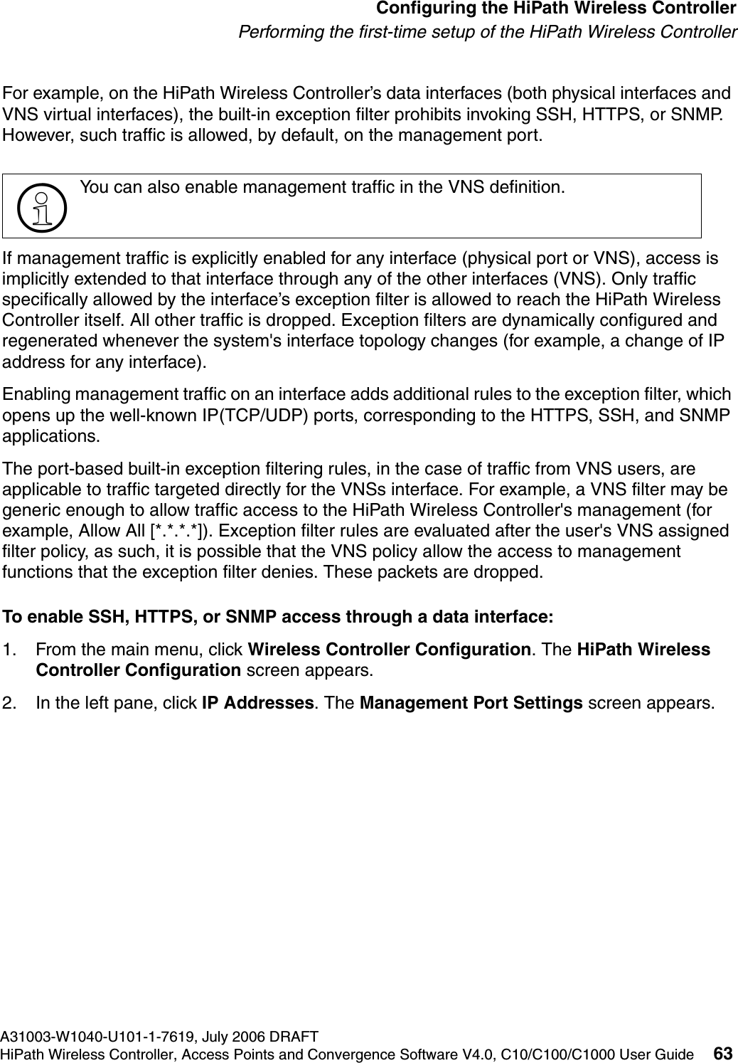 hwc_startup.fmA31003-W1040-U101-1-7619, July 2006 DRAFTHiPath Wireless Controller, Access Points and Convergence Software V4.0, C10/C100/C1000 User Guide 63        Configuring the HiPath Wireless ControllerPerforming the first-time setup of the HiPath Wireless ControllerFor example, on the HiPath Wireless Controller&rsquo;s data interfaces (both physical interfaces and VNS virtual interfaces), the built-in exception filter prohibits invoking SSH, HTTPS, or SNMP. However, such traffic is allowed, by default, on the management port.If management traffic is explicitly enabled for any interface (physical port or VNS), access is implicitly extended to that interface through any of the other interfaces (VNS). Only traffic specifically allowed by the interface&rsquo;s exception filter is allowed to reach the HiPath Wireless Controller itself. All other traffic is dropped. Exception filters are dynamically configured and regenerated whenever the system's interface topology changes (for example, a change of IP address for any interface). Enabling management traffic on an interface adds additional rules to the exception filter, which opens up the well-known IP(TCP/UDP) ports, corresponding to the HTTPS, SSH, and SNMP applications.The port-based built-in exception filtering rules, in the case of traffic from VNS users, are applicable to traffic targeted directly for the VNSs interface. For example, a VNS filter may be generic enough to allow traffic access to the HiPath Wireless Controller's management (for example, Allow All [*.*.*.*]). Exception filter rules are evaluated after the user's VNS assigned filter policy, as such, it is possible that the VNS policy allow the access to management functions that the exception filter denies. These packets are dropped. To enable SSH, HTTPS, or SNMP access through a data interface:1. From the main menu, click Wireless Controller Configuration. The HiPath Wireless Controller Configuration screen appears.2. In the left pane, click IP Addresses. The Management Port Settings screen appears.>You can also enable management traffic in the VNS definition.