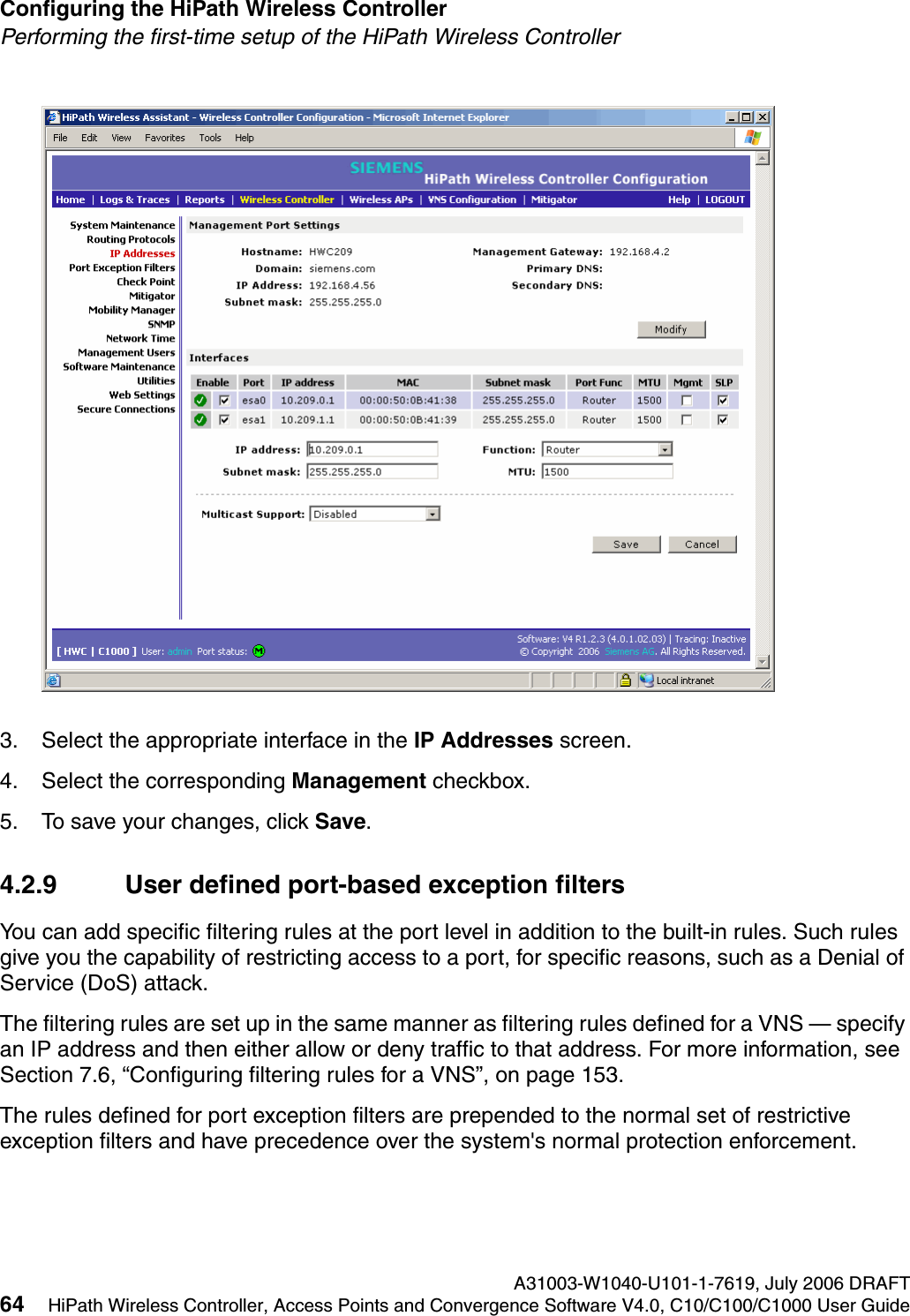 Configuring the HiPath Wireless Controller A31003-W1040-U101-1-7619, July 2006 DRAFT64 HiPath Wireless Controller, Access Points and Convergence Software V4.0, C10/C100/C1000 User Guide        hwc_startup.fmPerforming the first-time setup of the HiPath Wireless Controller3. Select the appropriate interface in the IP Addresses screen.4. Select the corresponding Management checkbox.5. To save your changes, click Save. 4.2.9 User defined port-based exception filtersYou can add specific filtering rules at the port level in addition to the built-in rules. Such rules give you the capability of restricting access to a port, for specific reasons, such as a Denial of Service (DoS) attack.The filtering rules are set up in the same manner as filtering rules defined for a VNS &mdash; specify an IP address and then either allow or deny traffic to that address. For more information, see Section 7.6, &ldquo;Configuring filtering rules for a VNS&rdquo;, on page 153.The rules defined for port exception filters are prepended to the normal set of restrictive exception filters and have precedence over the system's normal protection enforcement. 