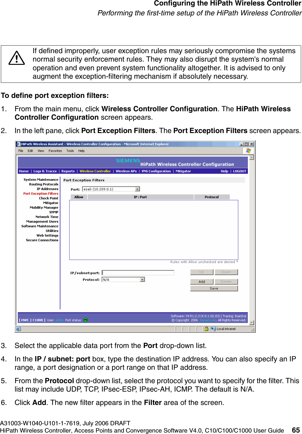 hwc_startup.fmA31003-W1040-U101-1-7619, July 2006 DRAFTHiPath Wireless Controller, Access Points and Convergence Software V4.0, C10/C100/C1000 User Guide 65        Configuring the HiPath Wireless ControllerPerforming the first-time setup of the HiPath Wireless ControllerTo define port exception filters:1. From the main menu, click Wireless Controller Configuration. The HiPath Wireless Controller Configuration screen appears.2. In the left pane, click Port Exception Filters. The Port Exception Filters screen appears.3. Select the applicable data port from the Port drop-down list.4. In the IP / subnet: port box, type the destination IP address. You can also specify an IP range, a port designation or a port range on that IP address.5. From the Protocol drop-down list, select the protocol you want to specify for the filter. This list may include UDP, TCP, IPsec-ESP, IPsec-AH, ICMP. The default is N/A.6. Click Add. The new filter appears in the Filter area of the screen. 7If defined improperly, user exception rules may seriously compromise the systems normal security enforcement rules. They may also disrupt the system's normal operation and even prevent system functionality altogether. It is advised to only augment the exception-filtering mechanism if absolutely necessary.