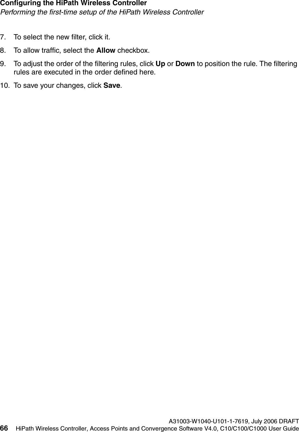 Configuring the HiPath Wireless Controller A31003-W1040-U101-1-7619, July 2006 DRAFT66 HiPath Wireless Controller, Access Points and Convergence Software V4.0, C10/C100/C1000 User Guide        hwc_startup.fmPerforming the first-time setup of the HiPath Wireless Controller7. To select the new filter, click it.8. To allow traffic, select the Allow checkbox.9. To adjust the order of the filtering rules, click Up or Down to position the rule. The filtering rules are executed in the order defined here.10. To save your changes, click Save.
