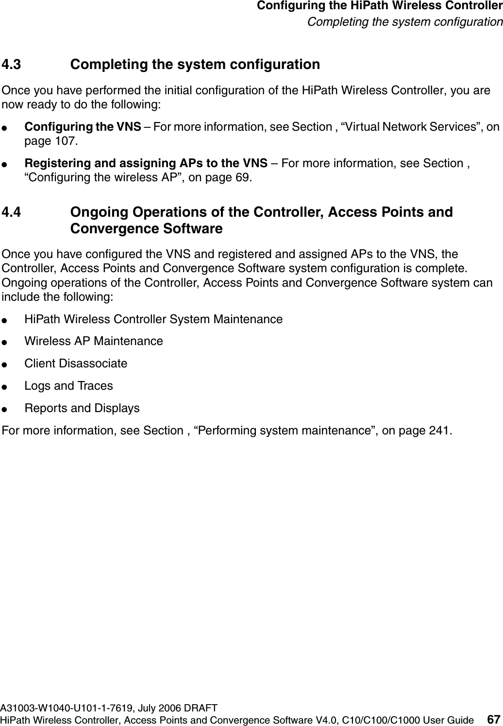 hwc_startup.fmA31003-W1040-U101-1-7619, July 2006 DRAFTHiPath Wireless Controller, Access Points and Convergence Software V4.0, C10/C100/C1000 User Guide 67        Configuring the HiPath Wireless ControllerCompleting the system configuration4.3 Completing the system configuration Once you have performed the initial configuration of the HiPath Wireless Controller, you are now ready to do the following:●Configuring the VNS &ndash; For more information, see Section , &ldquo;Virtual Network Services&rdquo;, on page 107.●Registering and assigning APs to the VNS &ndash; For more information, see Section , &ldquo;Configuring the wireless AP&rdquo;, on page 69.4.4 Ongoing Operations of the Controller, Access Points and Convergence SoftwareOnce you have configured the VNS and registered and assigned APs to the VNS, the Controller, Access Points and Convergence Software system configuration is complete. Ongoing operations of the Controller, Access Points and Convergence Software system can include the following:●HiPath Wireless Controller System Maintenance●Wireless AP Maintenance●Client Disassociate●Logs and Traces●Reports and DisplaysFor more information, see Section , &ldquo;Performing system maintenance&rdquo;, on page 241.