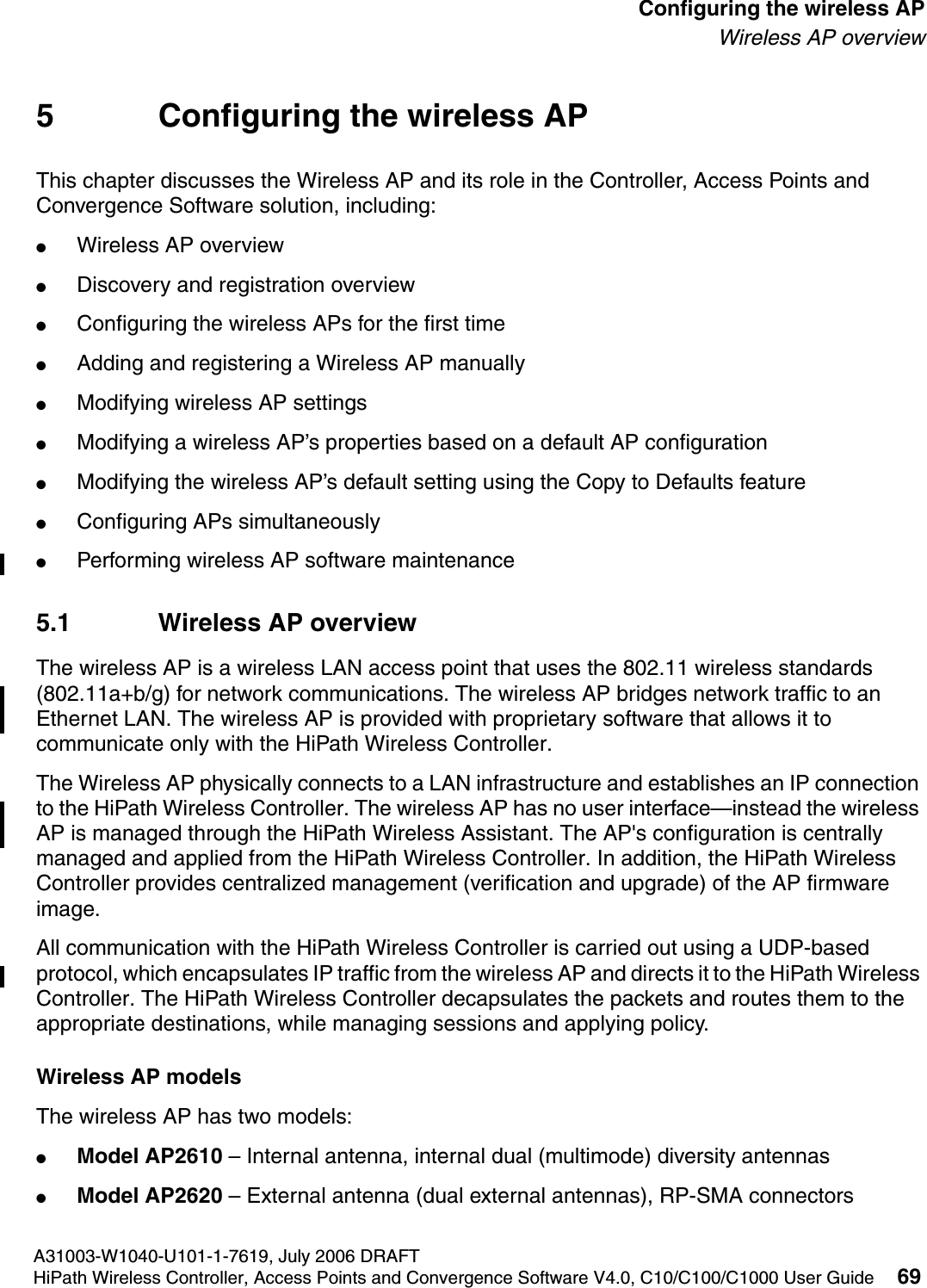hwc_apstartup.fmA31003-W1040-U101-1-7619, July 2006 DRAFTHiPath Wireless Controller, Access Points and Convergence Software V4.0, C10/C100/C1000 User Guide 69        Configuring the wireless APWireless AP overview5 Configuring the wireless APThis chapter discusses the Wireless AP and its role in the Controller, Access Points and Convergence Software solution, including:●Wireless AP overview●Discovery and registration overview●Configuring the wireless APs for the first time●Adding and registering a Wireless AP manually●Modifying wireless AP settings●Modifying a wireless AP&rsquo;s properties based on a default AP configuration●Modifying the wireless AP&rsquo;s default setting using the Copy to Defaults feature●Configuring APs simultaneously●Performing wireless AP software maintenance5.1 Wireless AP overviewThe wireless AP is a wireless LAN access point that uses the 802.11 wireless standards (802.11a+b/g) for network communications. The wireless AP bridges network traffic to an Ethernet LAN. The wireless AP is provided with proprietary software that allows it to communicate only with the HiPath Wireless Controller. The Wireless AP physically connects to a LAN infrastructure and establishes an IP connection to the HiPath Wireless Controller. The wireless AP has no user interface&mdash;instead the wireless AP is managed through the HiPath Wireless Assistant. The AP's configuration is centrally managed and applied from the HiPath Wireless Controller. In addition, the HiPath Wireless Controller provides centralized management (verification and upgrade) of the AP firmware image. All communication with the HiPath Wireless Controller is carried out using a UDP-based protocol, which encapsulates IP traffic from the wireless AP and directs it to the HiPath Wireless Controller. The HiPath Wireless Controller decapsulates the packets and routes them to the appropriate destinations, while managing sessions and applying policy.Wireless AP modelsThe wireless AP has two models:●Model AP2610 &ndash; Internal antenna, internal dual (multimode) diversity antennas●Model AP2620 &ndash; External antenna (dual external antennas), RP-SMA connectors