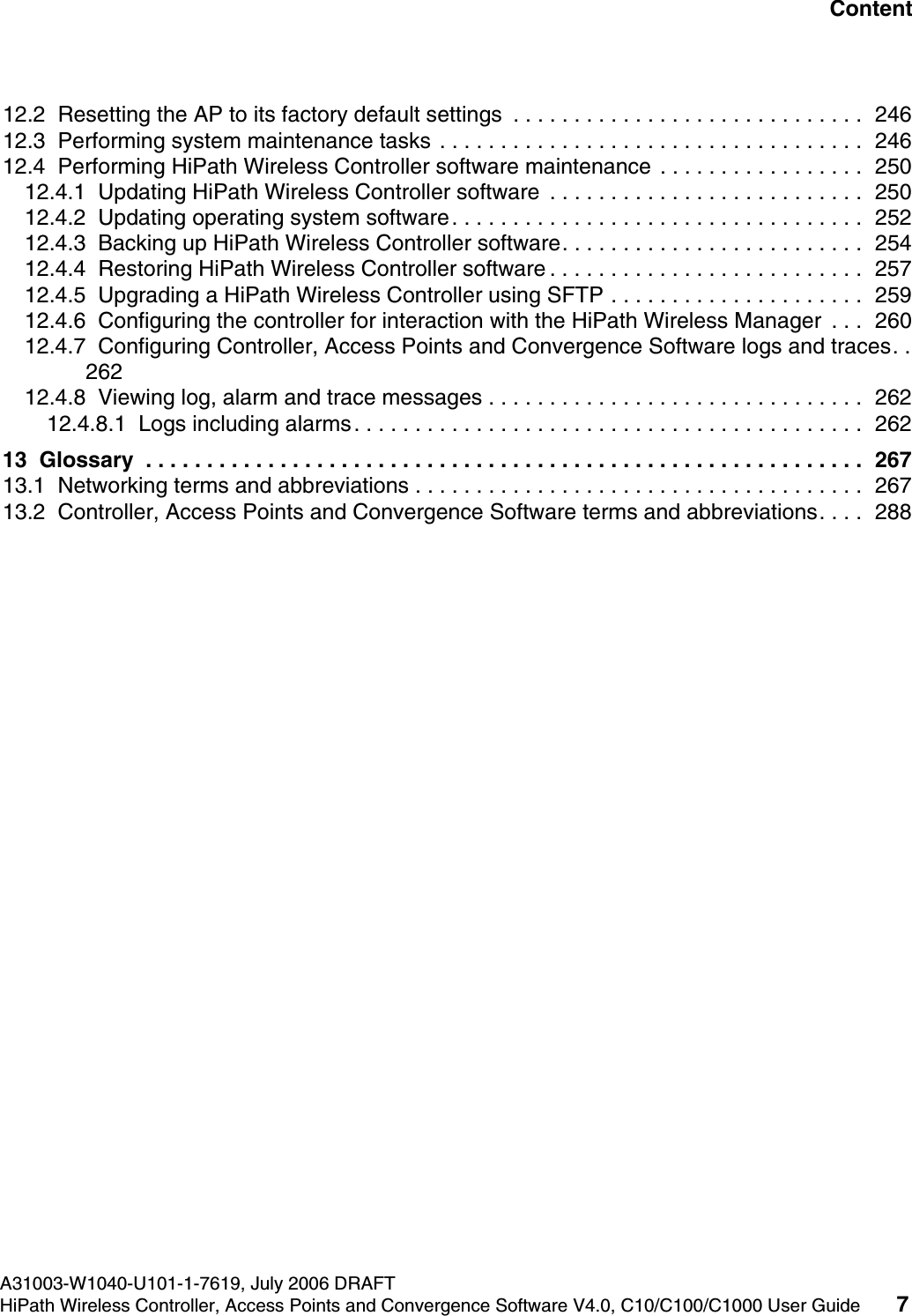 hwc1000_user_guidetoc.fmA31003-W1040-U101-1-7619, July 2006 DRAFTHiPath Wireless Controller, Access Points and Convergence Software V4.0, C10/C100/C1000 User Guide 7        Nur f&uuml;r den internen Gebrauch Content12.2  Resetting the AP to its factory default settings  . . . . . . . . . . . . . . . . . . . . . . . . . . . . .  24612.3  Performing system maintenance tasks . . . . . . . . . . . . . . . . . . . . . . . . . . . . . . . . . . .  24612.4  Performing HiPath Wireless Controller software maintenance . . . . . . . . . . . . . . . . .  25012.4.1  Updating HiPath Wireless Controller software  . . . . . . . . . . . . . . . . . . . . . . . . . .  25012.4.2  Updating operating system software. . . . . . . . . . . . . . . . . . . . . . . . . . . . . . . . . .  25212.4.3  Backing up HiPath Wireless Controller software. . . . . . . . . . . . . . . . . . . . . . . . .  25412.4.4  Restoring HiPath Wireless Controller software . . . . . . . . . . . . . . . . . . . . . . . . . .  25712.4.5  Upgrading a HiPath Wireless Controller using SFTP . . . . . . . . . . . . . . . . . . . . .  25912.4.6  Configuring the controller for interaction with the HiPath Wireless Manager  . . .  26012.4.7  Configuring Controller, Access Points and Convergence Software logs and traces. . 26212.4.8  Viewing log, alarm and trace messages . . . . . . . . . . . . . . . . . . . . . . . . . . . . . . .  26212.4.8.1  Logs including alarms. . . . . . . . . . . . . . . . . . . . . . . . . . . . . . . . . . . . . . . . . .  26213  Glossary  . . . . . . . . . . . . . . . . . . . . . . . . . . . . . . . . . . . . . . . . . . . . . . . . . . . . . . . . . . .  26713.1  Networking terms and abbreviations . . . . . . . . . . . . . . . . . . . . . . . . . . . . . . . . . . . . .  26713.2  Controller, Access Points and Convergence Software terms and abbreviations. . . .  288