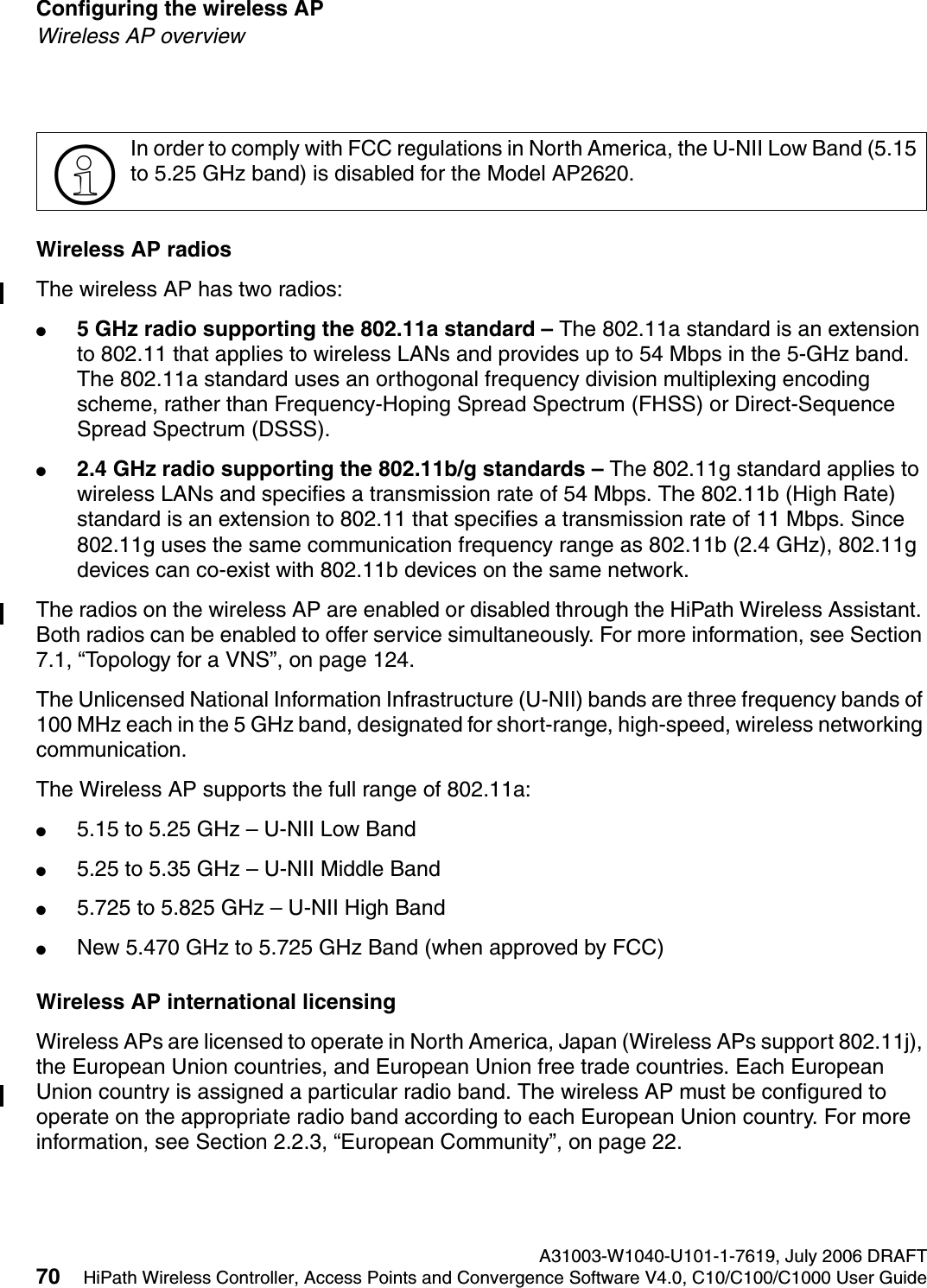 Configuring the wireless AP A31003-W1040-U101-1-7619, July 2006 DRAFT70 HiPath Wireless Controller, Access Points and Convergence Software V4.0, C10/C100/C1000 User Guide        hwc_apstartup.fmWireless AP overviewWireless AP radiosThe wireless AP has two radios:●5 GHz radio supporting the 802.11a standard &ndash; The 802.11a standard is an extension to 802.11 that applies to wireless LANs and provides up to 54 Mbps in the 5-GHz band. The 802.11a standard uses an orthogonal frequency division multiplexing encoding scheme, rather than Frequency-Hoping Spread Spectrum (FHSS) or Direct-Sequence Spread Spectrum (DSSS). ●2.4 GHz radio supporting the 802.11b/g standards &ndash; The 802.11g standard applies to wireless LANs and specifies a transmission rate of 54 Mbps. The 802.11b (High Rate) standard is an extension to 802.11 that specifies a transmission rate of 11 Mbps. Since 802.11g uses the same communication frequency range as 802.11b (2.4 GHz), 802.11g devices can co-exist with 802.11b devices on the same network.The radios on the wireless AP are enabled or disabled through the HiPath Wireless Assistant. Both radios can be enabled to offer service simultaneously. For more information, see Section 7.1, &ldquo;Topology for a VNS&rdquo;, on page 124.The Unlicensed National Information Infrastructure (U-NII) bands are three frequency bands of 100 MHz each in the 5 GHz band, designated for short-range, high-speed, wireless networking communication. The Wireless AP supports the full range of 802.11a:●5.15 to 5.25 GHz &ndash; U-NII Low Band●5.25 to 5.35 GHz &ndash; U-NII Middle Band●5.725 to 5.825 GHz &ndash; U-NII High Band●New 5.470 GHz to 5.725 GHz Band (when approved by FCC)Wireless AP international licensingWireless APs are licensed to operate in North America, Japan (Wireless APs support 802.11j), the European Union countries, and European Union free trade countries. Each European Union country is assigned a particular radio band. The wireless AP must be configured to operate on the appropriate radio band according to each European Union country. For more information, see Section 2.2.3, &ldquo;European Community&rdquo;, on page 22.>In order to comply with FCC regulations in North America, the U-NII Low Band (5.15 to 5.25 GHz band) is disabled for the Model AP2620.