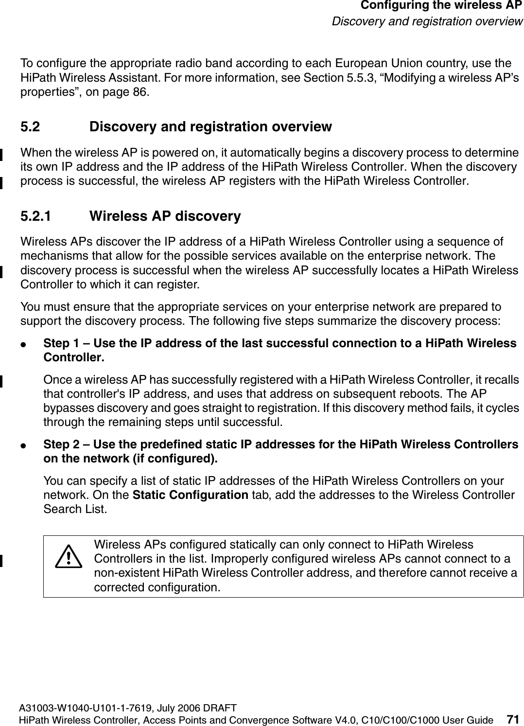 hwc_apstartup.fmA31003-W1040-U101-1-7619, July 2006 DRAFTHiPath Wireless Controller, Access Points and Convergence Software V4.0, C10/C100/C1000 User Guide 71        Configuring the wireless APDiscovery and registration overviewTo configure the appropriate radio band according to each European Union country, use the HiPath Wireless Assistant. For more information, see Section 5.5.3, &ldquo;Modifying a wireless AP&rsquo;s properties&rdquo;, on page 86.5.2 Discovery and registration overviewWhen the wireless AP is powered on, it automatically begins a discovery process to determine its own IP address and the IP address of the HiPath Wireless Controller. When the discovery process is successful, the wireless AP registers with the HiPath Wireless Controller.5.2.1 Wireless AP discoveryWireless APs discover the IP address of a HiPath Wireless Controller using a sequence of mechanisms that allow for the possible services available on the enterprise network. The discovery process is successful when the wireless AP successfully locates a HiPath Wireless Controller to which it can register.You must ensure that the appropriate services on your enterprise network are prepared to support the discovery process. The following five steps summarize the discovery process:●Step 1 &ndash; Use the IP address of the last successful connection to a HiPath Wireless Controller.Once a wireless AP has successfully registered with a HiPath Wireless Controller, it recalls that controller's IP address, and uses that address on subsequent reboots. The AP bypasses discovery and goes straight to registration. If this discovery method fails, it cycles through the remaining steps until successful.●Step 2 &ndash; Use the predefined static IP addresses for the HiPath Wireless Controllers on the network (if configured).You can specify a list of static IP addresses of the HiPath Wireless Controllers on your network. On the Static Configuration tab, add the addresses to the Wireless Controller Search List.7Wireless APs configured statically can only connect to HiPath Wireless Controllers in the list. Improperly configured wireless APs cannot connect to a non-existent HiPath Wireless Controller address, and therefore cannot receive a corrected configuration.