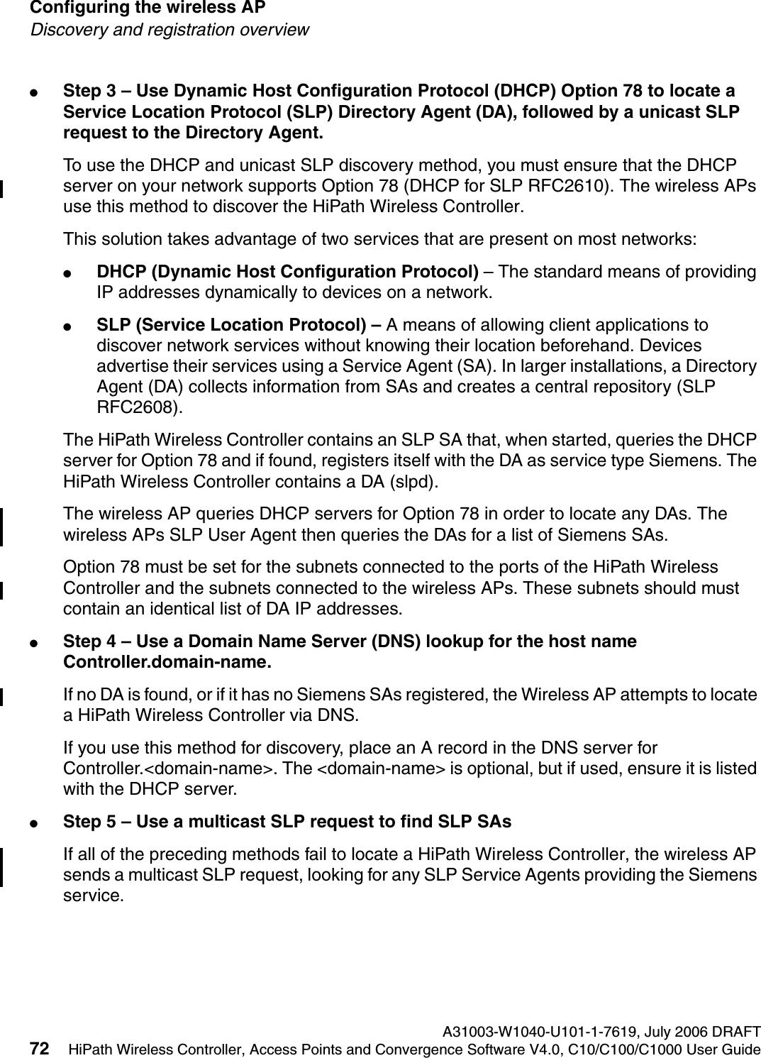 Configuring the wireless AP A31003-W1040-U101-1-7619, July 2006 DRAFT72 HiPath Wireless Controller, Access Points and Convergence Software V4.0, C10/C100/C1000 User Guide        hwc_apstartup.fmDiscovery and registration overview●Step 3 &ndash; Use Dynamic Host Configuration Protocol (DHCP) Option 78 to locate a Service Location Protocol (SLP) Directory Agent (DA), followed by a unicast SLP request to the Directory Agent.To use the DHCP and unicast SLP discovery method, you must ensure that the DHCP server on your network supports Option 78 (DHCP for SLP RFC2610). The wireless APs use this method to discover the HiPath Wireless Controller.This solution takes advantage of two services that are present on most networks: ●DHCP (Dynamic Host Configuration Protocol) &ndash; The standard means of providing IP addresses dynamically to devices on a network. ●SLP (Service Location Protocol) &ndash; A means of allowing client applications to discover network services without knowing their location beforehand. Devices advertise their services using a Service Agent (SA). In larger installations, a Directory Agent (DA) collects information from SAs and creates a central repository (SLP RFC2608).The HiPath Wireless Controller contains an SLP SA that, when started, queries the DHCP server for Option 78 and if found, registers itself with the DA as service type Siemens. The HiPath Wireless Controller contains a DA (slpd). The wireless AP queries DHCP servers for Option 78 in order to locate any DAs. The wireless APs SLP User Agent then queries the DAs for a list of Siemens SAs. Option 78 must be set for the subnets connected to the ports of the HiPath Wireless Controller and the subnets connected to the wireless APs. These subnets should must contain an identical list of DA IP addresses.●Step 4 &ndash; Use a Domain Name Server (DNS) lookup for the host name Controller.domain-name.If no DA is found, or if it has no Siemens SAs registered, the Wireless AP attempts to locate a HiPath Wireless Controller via DNS. If you use this method for discovery, place an A record in the DNS server for Controller.<domain-name>. The <domain-name> is optional, but if used, ensure it is listed with the DHCP server. ●Step 5 &ndash; Use a multicast SLP request to find SLP SAsIf all of the preceding methods fail to locate a HiPath Wireless Controller, the wireless AP sends a multicast SLP request, looking for any SLP Service Agents providing the Siemens service.