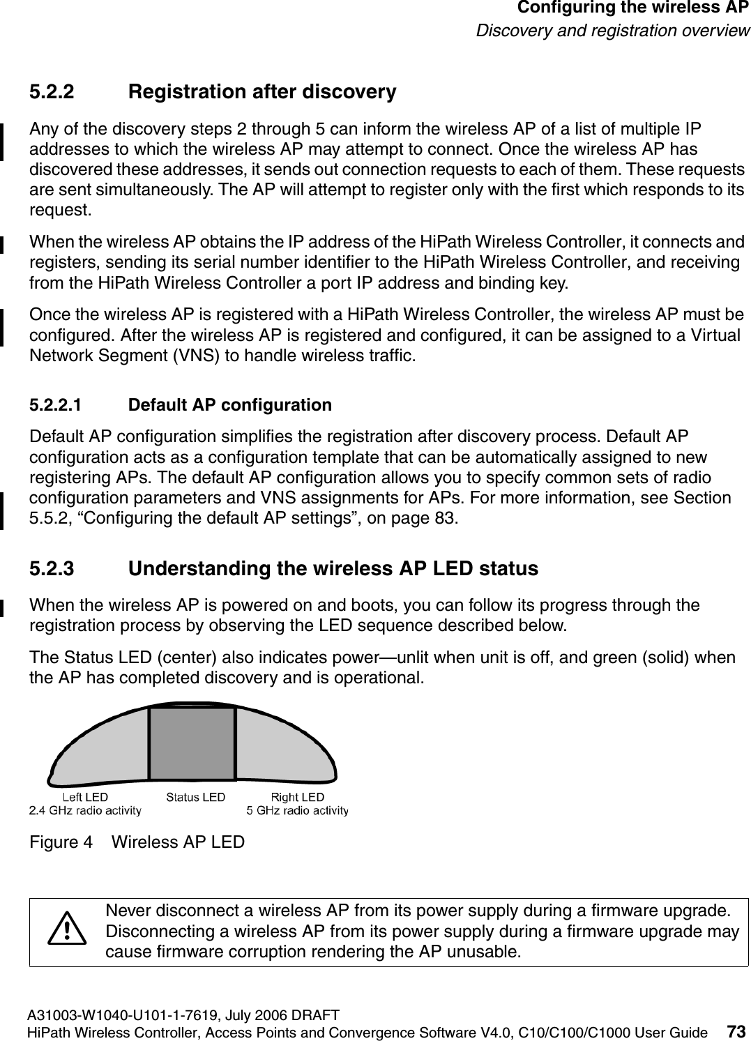 hwc_apstartup.fmA31003-W1040-U101-1-7619, July 2006 DRAFTHiPath Wireless Controller, Access Points and Convergence Software V4.0, C10/C100/C1000 User Guide 73        Configuring the wireless APDiscovery and registration overview5.2.2 Registration after discoveryAny of the discovery steps 2 through 5 can inform the wireless AP of a list of multiple IP addresses to which the wireless AP may attempt to connect. Once the wireless AP has discovered these addresses, it sends out connection requests to each of them. These requests are sent simultaneously. The AP will attempt to register only with the first which responds to its request.When the wireless AP obtains the IP address of the HiPath Wireless Controller, it connects and registers, sending its serial number identifier to the HiPath Wireless Controller, and receiving from the HiPath Wireless Controller a port IP address and binding key. Once the wireless AP is registered with a HiPath Wireless Controller, the wireless AP must be configured. After the wireless AP is registered and configured, it can be assigned to a Virtual Network Segment (VNS) to handle wireless traffic.5.2.2.1 Default AP configurationDefault AP configuration simplifies the registration after discovery process. Default AP configuration acts as a configuration template that can be automatically assigned to new registering APs. The default AP configuration allows you to specify common sets of radio configuration parameters and VNS assignments for APs. For more information, see Section 5.5.2, &ldquo;Configuring the default AP settings&rdquo;, on page 83.5.2.3 Understanding the wireless AP LED statusWhen the wireless AP is powered on and boots, you can follow its progress through the registration process by observing the LED sequence described below. The Status LED (center) also indicates power&mdash;unlit when unit is off, and green (solid) when the AP has completed discovery and is operational.Figure 4 Wireless AP LED7Never disconnect a wireless AP from its power supply during a firmware upgrade.Disconnecting a wireless AP from its power supply during a firmware upgrade maycause firmware corruption rendering the AP unusable.