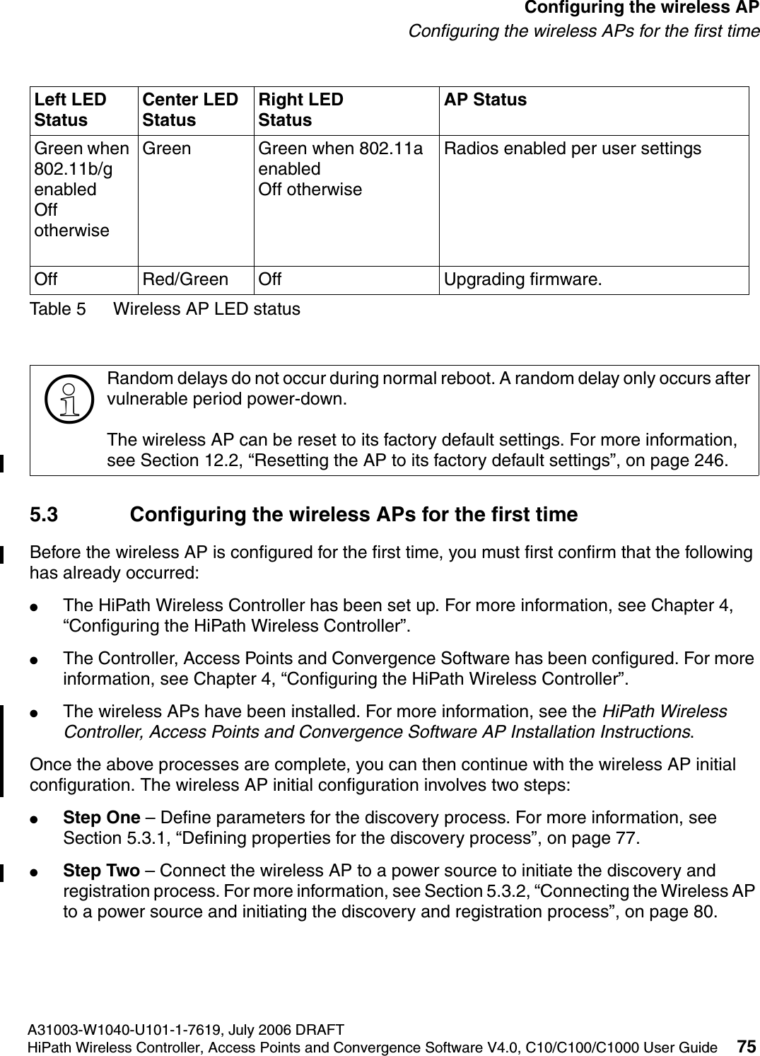 hwc_apstartup.fmA31003-W1040-U101-1-7619, July 2006 DRAFTHiPath Wireless Controller, Access Points and Convergence Software V4.0, C10/C100/C1000 User Guide 75        Configuring the wireless APConfiguring the wireless APs for the first timeTable 5 Wireless AP LED status5.3 Configuring the wireless APs for the first timeBefore the wireless AP is configured for the first time, you must first confirm that the following has already occurred:●The HiPath Wireless Controller has been set up. For more information, see Chapter 4, &ldquo;Configuring the HiPath Wireless Controller&rdquo;. ●The Controller, Access Points and Convergence Software has been configured. For more information, see Chapter 4, &ldquo;Configuring the HiPath Wireless Controller&rdquo;.●The wireless APs have been installed. For more information, see the HiPath Wireless Controller, Access Points and Convergence Software AP Installation Instructions.Once the above processes are complete, you can then continue with the wireless AP initial configuration. The wireless AP initial configuration involves two steps:●Step One &ndash; Define parameters for the discovery process. For more information, see Section 5.3.1, &ldquo;Defining properties for the discovery process&rdquo;, on page 77.●Step Two &ndash; Connect the wireless AP to a power source to initiate the discovery and registration process. For more information, see Section 5.3.2, &ldquo;Connecting the Wireless AP to a power source and initiating the discovery and registration process&rdquo;, on page 80.Green when 802.11b/g enabledOff otherwiseGreen Green when 802.11a enabledOff otherwiseRadios enabled per user settingsOff Red/Green Off Upgrading firmware. >Random delays do not occur during normal reboot. A random delay only occurs after vulnerable period power-down.The wireless AP can be reset to its factory default settings. For more information, see Section 12.2, &ldquo;Resetting the AP to its factory default settings&rdquo;, on page 246.Left LED StatusCenter LED StatusRight LEDStatusAP Status